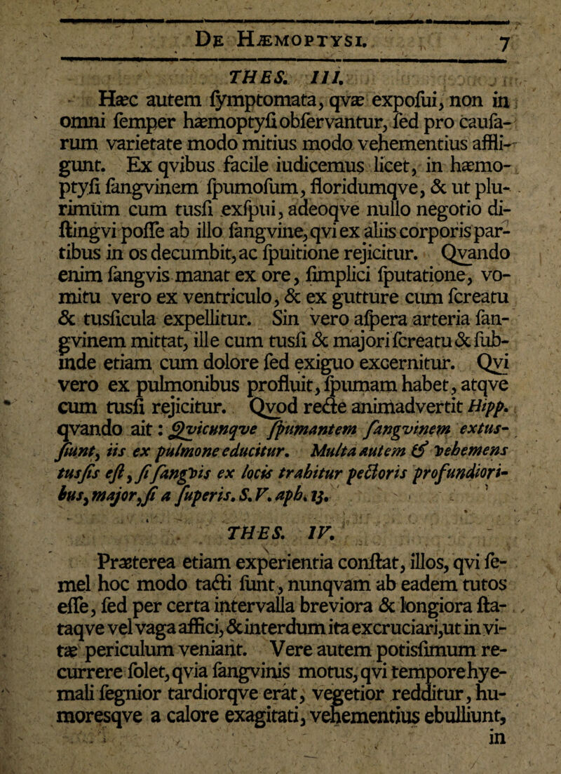 / De HAEMOPTYSI. 7 __ ' ' > ■ >. / THES. III. Haec autem fymp tornata, qvae expofui, non in omni femper haemoptyfi obfervantur, fed pro caufa- rum varietate modo mitius modo vehementius affli¬ gunt. Ex qvibus facile iudicemus licet, in haemo- ptyfi fangvinem fpumofum, floridumqve, & ut plu- . rimum cum tusfi exfpui, adeoqve nullo negotio di- ftingvi poffe ab illo fangvine,qvi ex aliis corporis par¬ tibus in os decumbit, ac Ipuitione rejicitur. Qvando enim fangvis manat ex ore, fimplici fputatione, vo¬ mitu vero ex ventriculo, <5c ex gutture cum fcreatu & tusficula expellitur. Sin vero alpera arteria fan¬ gvinem mittat, ille cum tusfi & majori fcreatu driub- mde etiam cum dolore fed exiguo excernitur. Qvi vero ex pulmonibus profluit, fpumam habet, atqve cum tusfi rejicitur. Qvod reae aniniadvertit Hipp. qvando ait: ffvicunqve Jfumantem fangvinem extus- fiunt, iis ex pulmone educitur. Multa autem 1$ Vehemens tus fis efiyfifangtns ex locis trahitur pe hior is profundiori- buS) major, fi a fuperis. S. F. aph. y. , , ‘ y. , \ . fi ' . * ' THES. IV. *A * \ • ; ' ' ' ; '• Praeterea etiam experientia conflat, illos, qvi fc- mel hoc modo tafli ftmt, nunqvam ab eadem tutos efle, fed per certa intervalla breviora & longiora fla- , taq ve vel vaga affici, &interdum ita excruciari,ut in vi¬ tae periculum veniant. Vere autem potisfimum re¬ currere folet,qvia langvinis motus, qvi temporehye- mali fegnior tardiorqve erat, vegetior redditur, hu- moresqve a calore exagitati, vehementius ebulliunt.