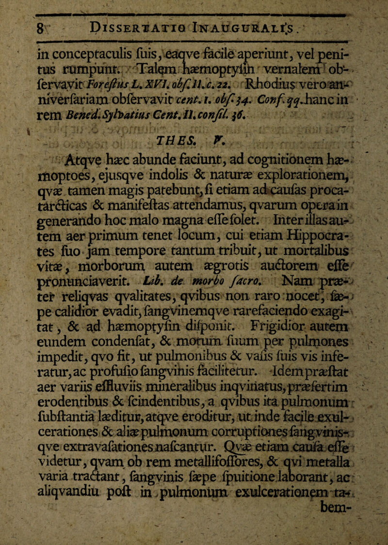 t - ____ 8' Dissertatio In augurales . , ■■■■!■ 1 I .. in conceptaculis fuis, eaqve facile aperiunt, vel peni tus rumpunt. Talem hasmoptyliri vernalem ob- fervavit Foreftus L. XFI. obf. ll.c. 22. Rhodius vero an- niverfariam obfervavit cent. /. obf-34. Conf. ^.hanc in rem Bened. Syhatius Ce fit. 11. confil. ji. THES. P. Atqve hsec abunde faciunt, ad cognitionem hte- ffloptoes, ejusqve indolis & naturas explorationem, qvas tamen magis patebunt, fi etiam ad caufas proca- tardicas & manifeftas attendamus, qvarum opera in generando hoc malo magna efie folet. Inter iilas au¬ tem aer primum tenet locum, cui etiam Hippocra¬ tes fuo jam tempore tantum tribuit, ut mortalibus vite, morborum autem asgrotis au&orem efie pronuntiaverit. Lib. de morbo facro. Nam pra> ter reliqvas qvalitates, qvibus non raro nocet, fas- > pe calidior evadit, fangvinemqve rarefaciendo exagi¬ tat , & ad hasmoptyfin difponit. Frigidior autem eundem condenfat, & motum fuum per pulmones impedit, qvo fit, ut pulmonibus & vafis luis vis infe- ' ratur, ac profufio fangvinis facilitetur. -Idem prasftat aer variis effluviis mineralibus inq viriatus, prasfertim erodentibus & ftindentibus, a qvibus ita pulmonum fiibftantia lseditur, atqve eroditur, ut inde facile exul¬ cerationes & alias pulmonum corruptiones fangvinis- qve extravafationes nafcantur. Qvas etiam caula efie videtur, qvam ob rem metallifoflbres, & qvi metalla varia tradant, fangvinis faepe fpuitione laborant, ac aliqvandiu. poft in, pulmonum exulcerationem ta¬ bem-