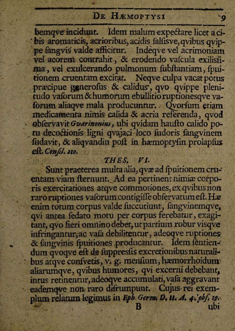 * . De Haemoptysi 9 bemqve incidunt. Idem malum expedare licet a ci- ‘ bis aromaticis, acrioribus, addis ialfisve, qvibus qvip- pe fangvis: valde afficitur, Indeqve vel acrimoniam vel acorem contrahit, & erodendo vafcula exilisfi- ma, vel exulcerando pulmonum fubftantiam, fpui- tionem cruentam excitat, Neqve culpa vacat potus prascipue ggnerolus & calidus*, qvo qvippe pleni¬ tudo vaiorum & humorum ebullitio ruptionesqve va- forum aliaqve mala producuntur, ,• Qvoifum edam medicamenta nimis calida & acria referenda, qvod • obiervavit Gvarimnm, ubi qvidam haufto calido po¬ tu decodfionis ligni qvajaci loco fudoris langvinem ludavit, & aliqvandiu poli in haanoptjffin prolapfus eft. Confil. no. THES. FI. Sunt praeterea multa alia, qvajad Ipuitionem cru¬ entam Viam ftermmt. Ad ea pert inent nimie Corpo¬ ris exercitationes atqve commotiones,exqvibusnon raro ruptiones vaiorum contigifle obfervatum eft. H* enim totum corpus valde fiiccutiunt, iangvinemqve, qvi antea fedato motu per corpus ferebatur, exagi¬ tant, qvo fieri omnino debet, ut partium robur visqve infringantur,ac vaia debilitentur, adeoqve ruptiones & fangvinis ipukiones producantur. Idem ientien- dum qvoqve eft de iuppresfis excretionibus naturali¬ bus atqve conivetis, v. g. merifium, htemorrhoidum aliarumqve, qvibus humores, qvi excerni debebant, intus retinentur, adeoqve accumulati, vafa aggravant eademqve non raro difrumpunt. Cujus rei exem¬ plum relatum legimus in Epb. Germ, D. u* j. 4.’pbf. B ubi /