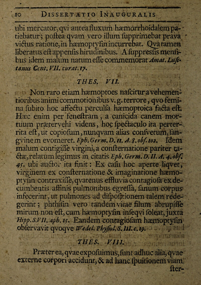 ubi mercator,qvi anteafiuxum hannorrhoidalempa- - tiebatur; poftea qvam vero illum fupprimebat prava * vidtus ratione, in nAmoptyfin incurrebat. Qva tamen liberatus eftappenfis hirudinibus. A luppreslis menli- ; bus idem malum natum effe commemorat Amat. Lu/i- tamis Ccnt. V1L curat, ij. - • • ■, *■ THES. VII. • • - ■ • • ■ - ‘ * f ' ' Non raro etiam haemoptoes nafcirur a vehemen- tioribus animi commotionibus v. g. terrore, qvo femi¬ na fubito hoc affedtu perculfa hatmoptoica fadtaeft. Hac enim per fpneftram, a canicida canem mor¬ tuum praetervehi videns, hoc fpedtaculo ita perter¬ rita eft,ut copiofum,nunqvam alias confvetum,fan- gvinem evomeret, Epb.Germ.D.it. A.8.obf. 102. Idem malum contigifle virgini, a confternatione pariter ta- &3Z, relatum legimus in citatis Epb. Germ. D. II. A. 4.obf. 4S. ubi audior ita finit: Ex calu hoc aperte liqvet, virginem ex confternatione & imaginatione hatmo- ptyfin contraxiiTe,qvatenus effluvia contagiofa ex de¬ cumbentis affinis pulmonibus egrefla, fanum corpus vinfecerint, ut pulmones ad difpofttionem talem rede-' geririt; phthifin vero tandem vitae filum abrupifle mirum non eft, cum hatmoptyfin infeqvi foleat, juxta obfervavit qvoqve Wedel. Phyfiol.S. III. c. 19. * t • iT , 1 . , 'j ^ VJ 7 | THES. VIII. Praeter ea, qvaeexpolivimus,funt adhuc alia, qvae externe corpori accidunt, & ad hanc Ipuitionem viam ' - - fter-