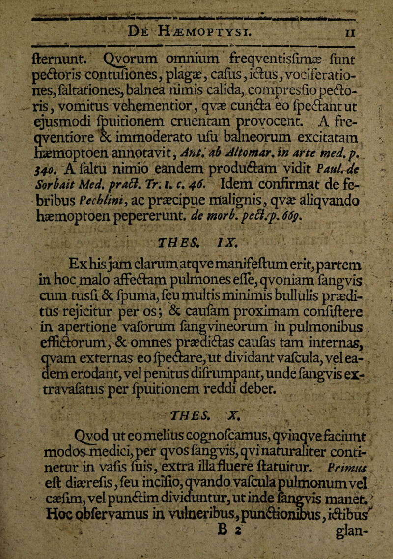 - • •*'■**♦. De HiEwfoPTYsi. xi ■ ■ ■ - .i i,, fternunt. Qvorum omnium freqventisfimae funt pedoris contuliones, plaga:, cafus, idus, vociferatio¬ nes, laltationes, balnea nimis calida, compresfio pedo¬ ris , vomitus vehementior, qvo eunda eo fpedant ut ejusmodi Ipuitionem cruentam proyocent. A fre- qventiore ‘oc immoderato ulii balneorum excitatam hsemoptoen annotavit, Anii ab Altomar. in arte med. p. $40. A faltu nimio eandem produdam vidit Paul. de Sorbait Med. praEt. Tr. i. c. 46. Idem confirmat de fe¬ bribus Pechlini, ac procipue malignis, qvte aliqvando hsemoptoen pepererunt. de morb. peEl.f. 66g. THES. IX. Ex his jam clarum atqvemanifeftum erit, partem in hoc malo affedam pulmones efle, qvoniam fangvis cum tusfi & lpuma, feu multis minimis bullulis prodi¬ tus rejicitur per os; & caufam proximam confidere ' in apertione vaforum fangvineorum in pulmonibus . eflidorum, & omnes proaidas caufas tam internas, qvam externas eo Ipedare, ut dividant vafcula, vel ea- dem erodant, vel penitus difrumpant, unde fangvis ex- travafatus per Ipuitionem reddi debet. THES. X. Qvod ut eo melius cognofcamus, qvinqve faciunt modos medici, per qvos fangvis, qvi naturaliter conti¬ netur in vafis fuis, extra illa fluere ftatuitur. Primus eft diserefis, feu incifio,qvando vafcula pulmonum vel - caefim, vel pundim dividuntur, ut inde fangvis manet. ‘ Hoc qbfervamus in vulneribus, pundionSms, idibus' B . glan- A