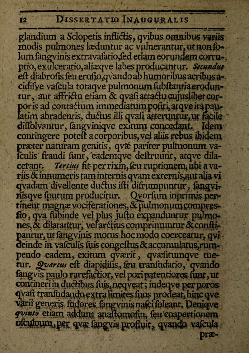 BB K Dissertatio Inaogural is glandium a Sdopetis inffi<ftis,qvibus omnibus variis modis pulmones teduntur ac vulnerantur, utnon)K>< Ium iangvinis extravalatio^ed etiam eorundem corru¬ ptio, exulceratio, ajfeqve labes producantiir. Secundus eft diabrolis feu erofio,q vando ao humoribus acribus a- cidifye vafcula totaqve pulmonurniubftantiaerodun- tur, aut affridu etiam & q vafi atta<ftu cujusjibet cor¬ poris ad contadlum immediatum poftfi, afqve ita pan- latim abradentis, dnfttK illi qvafi a|fetaBtfur»W facile diflblvantur, fongviniqve exitum Idem contingere potelt a corporibus, vel aliis rebus ibidem pneter naturam genitis, qva? pariter pulmonum va- iculis' fraudi funt,'eademqve deftruurit, atqve dila- cefant. Tertius fit perrixin,feu ruptiqnemjnbi ava- qvadam divellente ducftus ifti didrumpuntur, langvi, nisqye foutum producitur. C|voriitm inprimis pec¬ tinent magrp vociferationes, & pulmonum eompres- fio, qva fUbinde vel plus jufto expanduntur pulmo¬ nes, & dilatantur, verar^iuscomprimuntutrdtconfti-' pantur, ut Iangvinis morus hocmodo coerceatur, qv* dfeinde in vafculis fuis c(^efh^&accumubtusirum- pendo eadem, exitum qvaerit, qvaditumqve tue¬ tur. gvartus eft diapidifis, feu tranfudatio, qvando fengvis paule» rarrfacbcfe vel poripmeuriprasdW^t continen s,necjvean m re perporos leatyhincqve, g®ass& C^pE^iMvin^n^fei folsant, Peniqve enam aildmji an^cmrfm, few'eo^riionm % pra?- -N