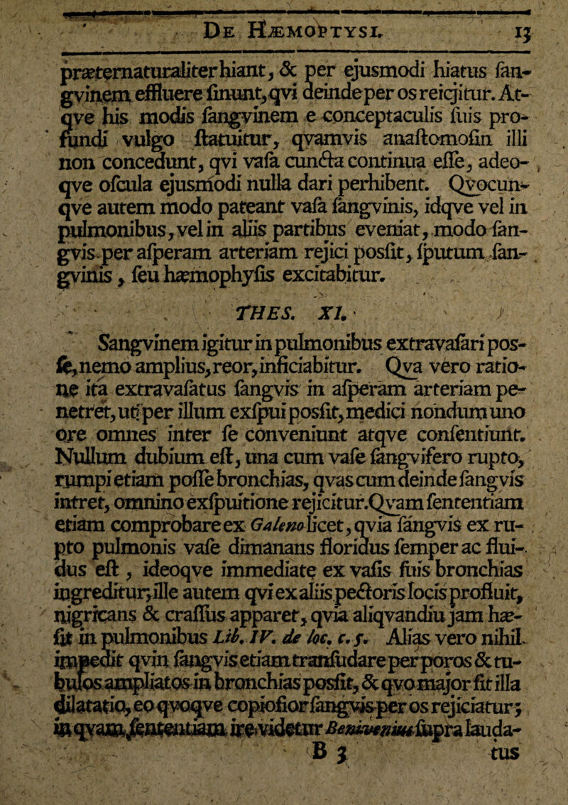 De HLkmoPtysi. fvmem elnuere linunt, qvi deindeper os reigitur. At- jve his modis langvinem e conceptaculis jfuis pro* rundi vulgo ftatuitur, qvamvis anaftomofin illi non concedunt, qvi vafa cun&a continua elie, adeo- qve olcula ejusmodi nulla dari perhibent. Qvocun* qve autem modo pateant vafa fangvinis, idqve vel in pulmonibus, vel in aliis partibus eveniat, modo lan- gvis per alperam arteriam rejici poslit, Iputumlan* gvinis, feu haanophyfis excitabitur. *» ' ^ X • THES. XI. | Sangvinem igitur in pulmonibus extravafari pos- fe, nemo amplius, reor, inficiabitur. Qva vero ratio¬ ne ita extravalatus langvis in alperam arteriam pe¬ netret, ut/per illum exlpuiposfit,medici nondum uno Ore omnes inter fe conveniunt atqve confentiuiif. . Nullum dubium eft, una cum vale fangvtfero rupto, rumpi etiam polle bronchias, qvas cum deinde fang vis intret, omnino exlpuitione rejicitur.Qyam fententiam etiam comprobareex <7/»/#«oucet,qyia fangvis ex ru¬ pto pulmonis vafe dimanans floridus femper ac flui¬ dus eft , ideoqve immediate ex vafis litis bronchias ingreditur,flle autem qvi ex aliis pe<ftoris locis profluit, nigricans & craflus apparet, qvia aliqvandiu jam hse- fit in pulmonibus Lib. iv.de lot. c. f. Alias vero nihil- impedit qvin langvisetiamtrahfiidareperporos&m- bufosampliatosin bronchiasposfit, & qvomajor fit illa ^atatiq,eoqvoqveeopiofiorlangvisperosrejiciaturj B j tus