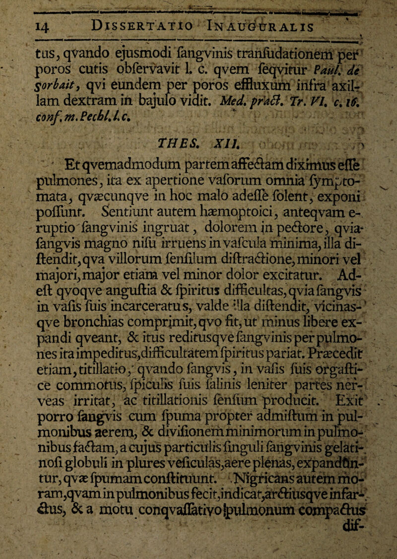 4 .V,. r— ■r JB. 14 Dissertatio In auguralis —v- tus, qvando ejusmodi fangvinis tranfudationem per poros cutis obfervavit 1. c. qvem feqyitur Paul, de Sorbati, qvi eundem per poros effluxum infra axil¬ lam dextram in bajulo Vidit. Med. prafl. Tr. VI, c. 16. conf.m.Pechl.l.c. THES. XII. \ pulmones, ita ex apertione vaforum omnia fympto¬ rnata, qvaecunqve in hoc malo adefle folent, exponi poliunt. Sentiunt autem haemoptoici, anteqvam e-, ruptio fangvinis ingruat, dolorem in pectore, qvia- fangvis magno nifu irruens invafcula minima, illa di- ftendit,qva villorum fenfilum diftra&ione, minori vel majori, major etiam vel minor dolor excitatur. Ad- eft qyoqve anguftia & Ipiritus difficultas, qvia fangvis in vafis luis incarceratu s, valde illa diftendit, vicinas-' qve bronchias comprimit, qvo fit, ut minus libere ex¬ pandi qveant, & itus reditusqve fangvinis per pulmo¬ nes ita impeditus,difficultatem Ipiritus pariat. Prascedit etiam,titillatio; qvando fangvis, in vafis fuis orgafti- ce commotus, fpiculis fuis lalinis leniter partes ner- veas irritat, ac titillationis lenium producit. Exit porro fangvis cum ipuma propter admiftum in pul¬ monibus aerem, & divifionem minimorum in pulmo¬ nibus fa&am, a cujus particulis finguli fangvinis gelati-, nofi globuli in plures veficu!as,aere plenas, expandfin- tur, qv te fpumamconftituunt. .Nigricans autem mo¬ ram,qvam in pulmonibus feci t, indicat,arftiusqve infar-. &us, & a motu conqvaflatiYojpulmonum compa&us dif-