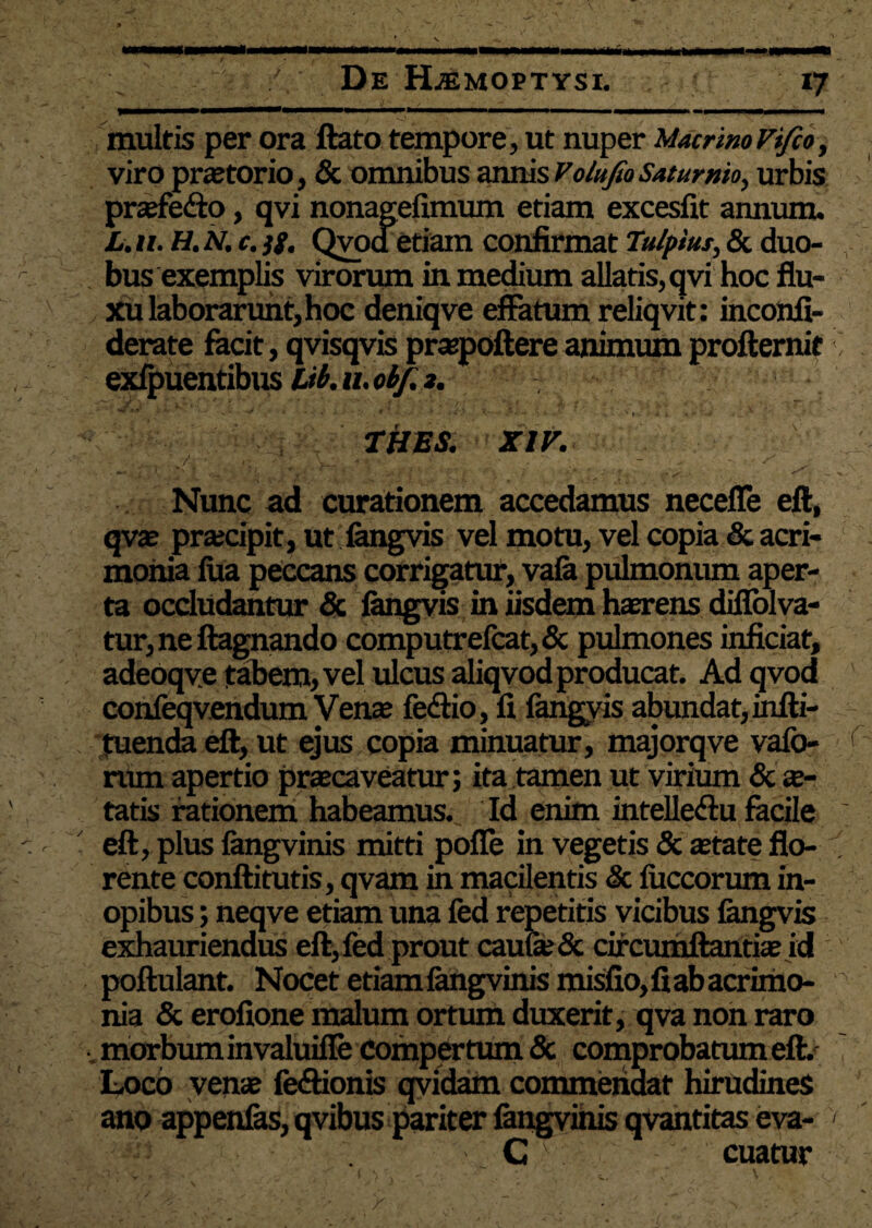 ngwBMaMMMMnBMI multis per ora ftato tempore, ut nuper Macrino Vi/co, viro praetorio, & omnibus annis Volufio Saturnio., urbis praefe&o, qvi nonagefimum etiam excesfit annum. L.n. H.N. c.jg, Qvod etiam confirmat Tu/pius, & duo- , bus exemplis virorum in medium allatis, qvi hoc flu¬ xu laborarunt, hoc deniqve effatum reliqvit: inconfi- derate facit, qvisqvis praepollere animum proftemit exfpuentibus Ub. 11.06/. *. - THES. XIV. Nunc ad curationem accedamus necefle eft, qvae praecipit, ut fengvis vel motu, vel copia & acri¬ monia lua peccans corrigatur, vafa pulmonum aper¬ ta occludantur & fangvis in iisdem haerens difiolva- tur, ne ftagnando computrelcat,& pulmones inficiat, adeoqve tabem, vel xxlcus aliqvod producat. Ad qvod confeqvendum Venae fedtio, fi fangyis abundat, infti- . tuenda eft, ut ejus copia minuatur, majorqve vafo- rum apertio praecaveatur; ita tamen ut virium & ae¬ tatis rationem habeamus. Id enim intelle&u facile eft, plus langvinis mitti pofle in vegetis & aetate flo-  rente conftitutis, qvam in macilentis & luccorum in¬ opibus ; neqve etiam una fed repetitis vicibus fangvis exhauriendus eft, fed prout caufe& circumflandae id poftulant. Nocet etiam langvinis misfio,fiabacrimo- 0 nia & erofione malum ortum duxerit, qva non raro .morbum invaluifle Compertum & comprobatum eft. Loco venae le&ionis qvidam commendat hirudines ano appenfas, qvibus pariter fangvinis qvantitas eva- < C cuatur 1 ; . . ' ( \ \ • * v- c \