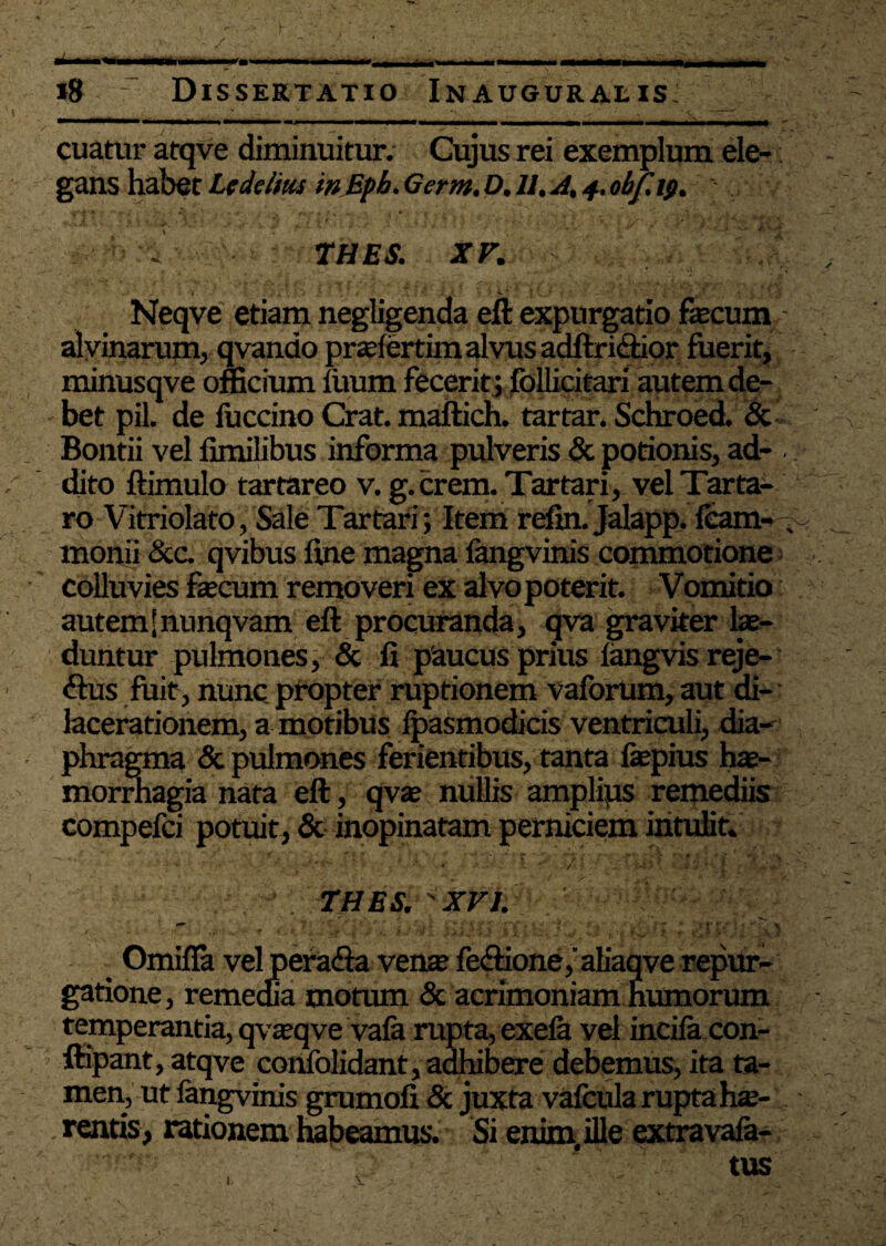 cuatur atqve diminuitur. Cujus rei exemplum ele¬ gans habet Lt delitis in Bpb. Germ, D. 11. A. 4. obf. ifi. THES. XV. Neqve etiam negligenda eft expurgatio fecum alvinarum, qvando praefertim alvus adftri&ior fuerit, minusqve officium luum fecerit ; follicitari autem de¬ bet pii. de liiccino Crat. maftich. tartar. Schroed. <5c Bontii vel fimilibus informa pulveris & potionis, ad- dito ftimulo tartareo v. g.crem. Tartari, vel Tarta¬ ro Vitriolato, Sale Tartari; Item refin. Jalapp. leam- monii &c. qvibus line magna fangvinis commotione colluvies fecum removeri ex alvo poterit. Vomitio autemSnunqvam eft procuranda, qva graviter fe- duntur pulmones, & fi paucus prius langvisreje- <ftus fuit, nunc propter ruptionem valbrum, aut di¬ lacerationem, a motibus fpasmodicis ventriculi, dia¬ phragma & pulmones ferientibus, tanta fepius hae¬ morrhagia nata eft, qvae nullis amplius remediis compefci potuit, & inopinatam perniciem intulit. - • ' ' ■ • ? • THES. XVI. • •• OmilTa velpera&a vente fe<ftione,aliaqve repur- gatione, remedia motum & acrimoniam humorum temperantia, qvaeqve vafa rupta, exefa vel incila con- ’ ftipant, atqve confolidant, adhibere debemus, ita ta¬ men, ut fangvinis grumofi & juxta vafcula rupta hae- . rentis, rationem habemus. Si enim, ille extravala-