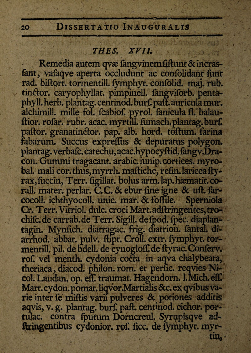 THES. XV11. >, ' . v . *f Remedia autem qvae fangvinemfiftunt&incras- fant, vafaqve aperta occludunt ac confolidant funt rad. biftprt. tormentill. fymphyt. confdid. maj. rub. tin&or. caryophyllat. pimpinell. langvilorb. penta- phyll. herb. plantag. centinod. bur£ paft. auricula mur. alchimill. mille fol. fcabiof pyrol. fenicula fl. balau- ftior. rofer. rubr. acac. myrtill. fiunach. plantag. burf paftor. granatin&or. pap. alb. hord. toftum. farina Fabarum. Succus exprefliis' & depuratus polygon. plantag. verbafc. catechu, acacJhy pocyftid. fengv.Dra- con. Gummi tragacant. arabic. iunip; cortices. myro- bal. mali cor. thus, myrrh. maftiche, refin.lariceafty- rax,fuccin, Terr. figillat. bolus arm.lap.haanatit.co- rall. mater, periar. C,C. & ebur fine igne & uft. Far- cocoll. ichthyocoll. unie. mar. & foffue. Spemiola Cr. Terr. Vitriol. dulc. croci Mart.adftringentes,tro- chifc.de carrab.de Terr. Sigill. defpod. fpec. diaplan- - tagin. Mynfich. diatragac. frig. cnatrion. fental. di- arrhod. abbat. pulv. ftipt. Croll. extr. fymphyt.tor- mentill pii. debdell. de eynoglolf de ftyrac. Conferv. rof. vel menth. cydonia cocta in aqva chalybeata, theriaca,diacod. philon.rom. et perne. reqvies Ni- col. Laudan, op. efi! traumat. Hagendorn. l.Mich.eIT. Mart. cydon. pomat. liqvor.Martialis &c. ex qvibus va¬ rie inter fe miftis varii pulveres & potiones additis aqvis, v. g. plantag. burf paft. centinod. cichor. por¬ tulae, contra fputiun Dorncreul. Syrppisqve ad- ftringentibus cydonior. rof. ficc. de fymphyt. myr-