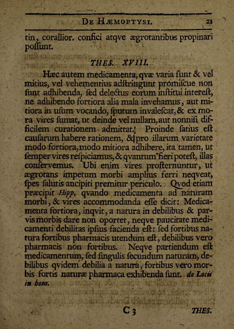 y ,y _ •• , ^ - - - ' - - ' ■ ._> ' tin, corallior. confici atqve aegrotantibus propinari ponunt. , '' __ .r. * ' ■ ¥ 4 7 THES. XVlll. Haec autem medicamenta, qvae varia funt & vel mitius, vel vehementius adftringunt premifcue non funt adhibenda, fed dele&us eorum inftitni intereft, ne adhibendo fortiora alia mala invehamus, aut mi¬ tiora in ufum vocando, lputum invalefcat,& ex mo- - ra vires fumat, ut deinde vel nullam, aut nonnifi dif- >, ficilem curationem admittat.* Proinde latius eft caularum habere rationem, &jpro illarum varietate modo fortiora, modo mitiora adhibere, ita tamen, ut femper vires relpiciamus, & qvantunffieri poteft, illas confervemus. Ubi enim vires profternuntur, ut «egrotans impetum morbi amplius ferri neqveat, fpes lalutis ancipiti premitur periculo. Qvod etiam praecipit Hipp. qvando medicamenta ad naturam morbi, & vires accommodanda elle dicit: Medica¬ menta fortiora, inqvit, a natura in debilibus & par¬ vis morbis dare non oportet, neqve paucitate medi¬ camenti debilitas iplius facienda eft : fed fortibus na¬ tura fortibus pharmacis utendum eft , debilibus vero pharmacis non fortibus. NeqVe partiendum eft medicamentum, fed lingulis fecundum naturam, de¬ bilibus qvidem debilia a natura, fortibus vero mor¬ bis fortis natur» pharmaca exhibenda funt. de latis itt hom. C3 THES.