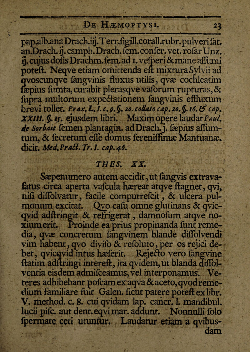 I De H^moptysi. 25 pap.alb.anaDrach.iij.Terr.figiIl.corall.rubr.pulveri {at. an.Drach. ij. campb.Drach.fem. confer, vet. rofar Unz., ij. cujus dofis Drachm.fem. ad 1. velperi &mane aflumi poteft. Neqve etiam omittenda eft mixtura Sylvii ad qvoscunqve fangvinis fluxus utilis, q vae cochleatim ftepius fumta, curabit plerasqve vaforum rupturas, & fupra multorum expeCiationem langvinis effluxum brevi tollet. Prax. L. I. c. p. j$. 20. co/lato cap. 20. cap. XXIII. $. 1/. ejusdem libri. Maxim opere laudat Pan4 4e Sorbait femen plantagin. adDrach. j. faepius afllim- tum, & fecretum efle domus fereniflimae Mantuanae, dicit. Med. Praei. Tr. I. cap. 46. THES. XX. Saepenumero autem accidit,ut fangvis extrava- latus circa aperta vafcula haereat atqve ftagnet, qvi, nili diflolvatur, facile computrefeit, & ulcera pul¬ monum excitat. Qvo calu omne glutinans & qvic- qvid adftringit & refrigerat, damnofum atqve no- xiumerit. Proinde ea prius propinanda fimt reme¬ dia, qvae concretum langvinem blande difiolvendi vim habent, qvo divifo & refoluto, per os rejici de¬ bet, qvicqvid intus haeferit. Reje&o vero fangvine ftatim adftringi intereft, ita qvidem,ut blanda diflol- ventia eisdem admifceamus, vel interponamus. Ve¬ teres adhibebant pofcam ex aqva & aceto, qvod reme¬ dium familiare fuit Galen. ficut patere poteft exlibr. V. method. c. 8. cui qvidam lap. cancr. 1. mandibul. lucii pife. aut dent.eqvi mar. addunt. Nonnulli folo fpermate. ceti utuntur. Laudatur etiam a qvibus- dam