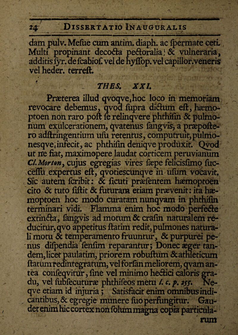 . -i- \ dam pulv. Melue cum antim. diaph. ac Ipermate ceti. Multi propinant decofta pe&oraliaj & vulneraria, additis fyr, de fcabiof. vel de hyfiop. vel capillor.veneris vel heder. terreft. THES. XXI. Prteterea illud qvoqve,hoc loco in memoriam; revocare debemus, qvod liipra di&um eft, luemo- ptoen non raro poft fe relinqvere phthifin & pulmo¬ num exulcerationem, qvatenus langvis, a prtepofte- ro adftringentium ufii retentus, computruit,piilnio- nesqve;infecit, ac phthifin deniqve produxit. Qvod ut n*e fiat, maximopere laudat corticem peruvianum Cl. Mort»n) cujus egregias vires fsepe felicisfimo luc- ceflu.expertus eft, qvotiescunqve in uium vocavit, Sic autem feribit: & ficuti pradentem hasmoptoen cito & tuto fiftit & futuram etiam prasvenit: ita hae- moptoen hoc modo curatam nunqvam in phthifin terminari vidi. Flamma enim hoc modo perfefte extinfta, langvis ad motum & crafin naturalem re¬ ducitur, qvo appetitus ftatim redit, pulmones natura¬ li motu & temperamento fruuntur, & purpurei pe¬ nus dilpendia fenfim reparantur; Donec aeger tan¬ dem, licet paulatim, priorem robuftumi & athleticum ftatum redintegratum, vel forlan meliorem, qvam an¬ tea confeqvitur, fine vel minimo heftici caloris gra¬ du, vel lubfecuturte phthifeos metu /. c. p. 2//. Ne- qve etiam id injuria; Satisfacit enim omnibus indi-; cantibus, & egregie munere fuo perfungitur. Gau¬ det enim hic eortdtnohfolum magna copia particula- • 'i ■ ' rum