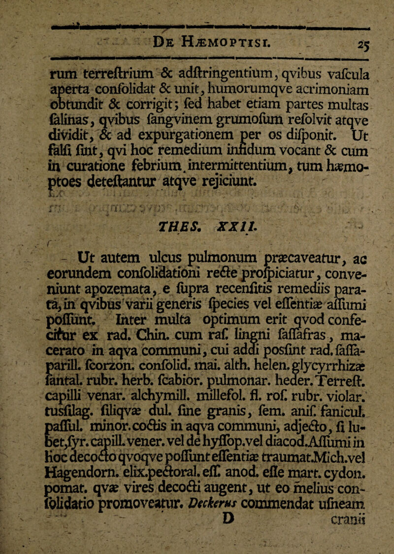 rum terreftrium & adftringentium, qvibus vafcula aperta confolidat & unit, humorumqve acrimoniam obtundit & corrigit; fed habet etiam partes multas felinas, qvibus fangvinem grumolum refolvit atqve dividit, & ad expurgationem per os dilponit. Ut falfi fint, qvi hoc remedium inndum vocant & cum in curatione febrium.intermittentium, tum hamo- deteftantur atqve rejiciunt. • .'ii.;. ' ' • ‘I ■  \ k - THES. XXI1. 0 • r , - ■ - Ut autem ulcus pulmonum praecaveatur, ac eorundem confolidationi re&e proficiatur, conve¬ niunt apozemata,,e liipra recenfitis remediis para¬ tam qvibus varii generis fpecies vel elTentia aflfumi poliunt. Inter multa optimum erit qvod confe- tifur ex rad. Chin. cum rall lingni faffafras, ma¬ cerato in aqva communi, cui addi poslint rad.felfe- Earill. fcorzon. confolid. mai. alth. helen. glycyrrhizas intal. rubr. herb. fcabior. pulmonar. heder.Terreft. capilli venar, alchymill. millefol. fl. rof. rubr. violar. tusfilag. filiqvte dul. fine granis, fem. anili fanicul. pallui, minor, codis in aqva communi, adjedo, fi lu- bet,fyr. capilL vener. vel de hyfiop.vel diacod.A!Iumi in Hoc decodo qvoqve poliunt eflendae traumat.Mich.vel < Hagendorn. elix.pedoral. elf anod. elle mart. cydon. pomat. qva? vires deco&i augent, ut eo melius con- foli datio promoveatur. Deckens commendat ufiieam D cranii