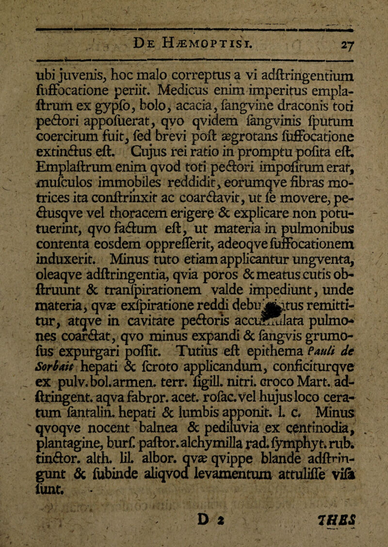 27 , De Hjemoptist. ubi juvenis, hoc malo correptus a vi adftringentium fuffbcatione periit. Medicus enim imperitus empla- ftrum ex gypfo, bolo, acacia, fangvine draconis toti pedori appofuerat, qyo qvidem fangvinis fputum coercitum fuit, fed brevi poft ajgrotans fuffocatione extin&us eft. Cujus rei ratio in promptu polita eft. Emplaftrum enim qvod toti pe&ori impofitum erat, mufculos immobiles reddidit, eorumqve fibras mo- trices ita conftrinxit ac coar&avit, ut fe movere, pe- dusqve vel thoracem erigere & explicare non potu- tuerint, qvo fadum eft, ut materia in pulmonibus contenta eosdem oppreflerit, adeoqve fuflocationem induxerit. Minus tuto etiam applicantur ungventa, oleaqve adftringentia, qvia poros & meatus cutis ob- ftruunt & tranfpirationem valde impediunt, unde materia, qvaj exlpiratione reddi debu j^.tus remitti¬ tur, atqve in cavitate pedoris accumulata pulmo¬ nes coar&at, qvo minus expandi & langvis grumo- lus expurgari poflit. Tutius eft epithema Pauli de Soriait hepati & fcroto applicandum, confidturqve _ ex pulv.bol.armen. terr. figill. nitri, croco Mart. ad- - ftringent. aqva fabror. acet, rolac. vel hujus loco cera¬ tum fantalin. hepati & lumbis apponit. L c. Minus ' qvoqve nocent balnea & pediluvia ex centinodia, plantagine, hurC paftor. alchymilla rad. fymphyt. rub, tin&or. alth. lil albor, qvse qvippe blande adflrin- gunt & fubinde aliqvodf levamentum attulifie vili limt. ' * . * v ‘ ' '/'#.< * 'a f ’ ■* . >v D t 7HSS