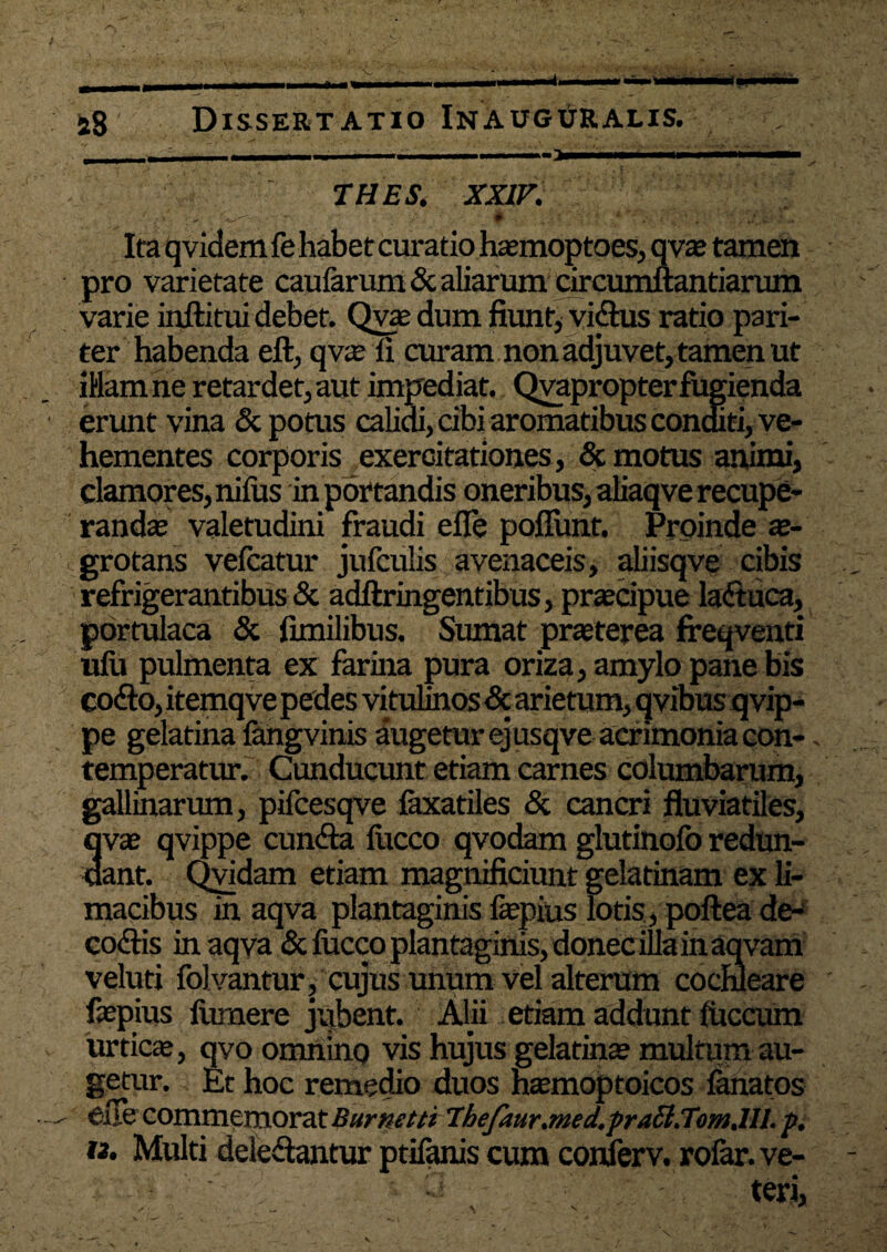 o aS Dissertatio InaugPralis. THES. XXIV. *->i . I ^ ._' . • H ‘ . • i. ' v Ita qvidem fe habet curatio haemoptoes, qvae tamen pro varietate caufarum & aliarum circumflandarum varie inftitui debet. Qvze dum fiunt, vi&us ratio pari¬ ter habenda eft, qv$ ii curam non adjuvet, tamen ut illam ne retardet, aut impediat. Qvapropterfugienda erunt vina & potus calidi, cibi aromatibus conditi, ve¬ hementes corporis exercitationes , & motus animi, clamores, nifus in portandis oneribus, aliaqve recupe¬ randas valetudini fraudi efie poliunt. Proinde ae¬ grotans vefcatur jufcubs avenaceis, aliisqve cibis refrigerantibus & adftringentibus, praecipue laftuca, portulaca & fimilibus. Sumat praeterea freqventi ufu pulmenta ex farina pura oriza, amylo pane bis codo, itemqve pedes vitulinos & arietum, qvibus qvip- pe gelatina langvinis augetur ejusqve acrimonia con¬ temperatur. Cunducunt etiam carnes columbarum, gallinarum, pifcesqve faxatiles & cancri fluviatiles, 3vae qvippe eunda liicco qvodam glutinolb redun- ant. Qvidam etiam magnificiunt gelatinam ex li¬ macibus in aqva plantaginis faepius lotis, poftea de- codis in aqva & focco plantaginis, donec illa in aqvarn veluti folvantur, cujus unum vel alterum cochleare faepius lumere jubent. Alii etiam addunt iuccum urticae, qvo omnino vis hujus gelatinae multum au¬ getur. Et hoc remedio duos haemoptoicos lanatos efie commemorat Burnetti Thefaur.med.pra6l.Tom.lll. p. t3. Multi deledantur ptifanis cum conferv. rolar. ve¬ teri,