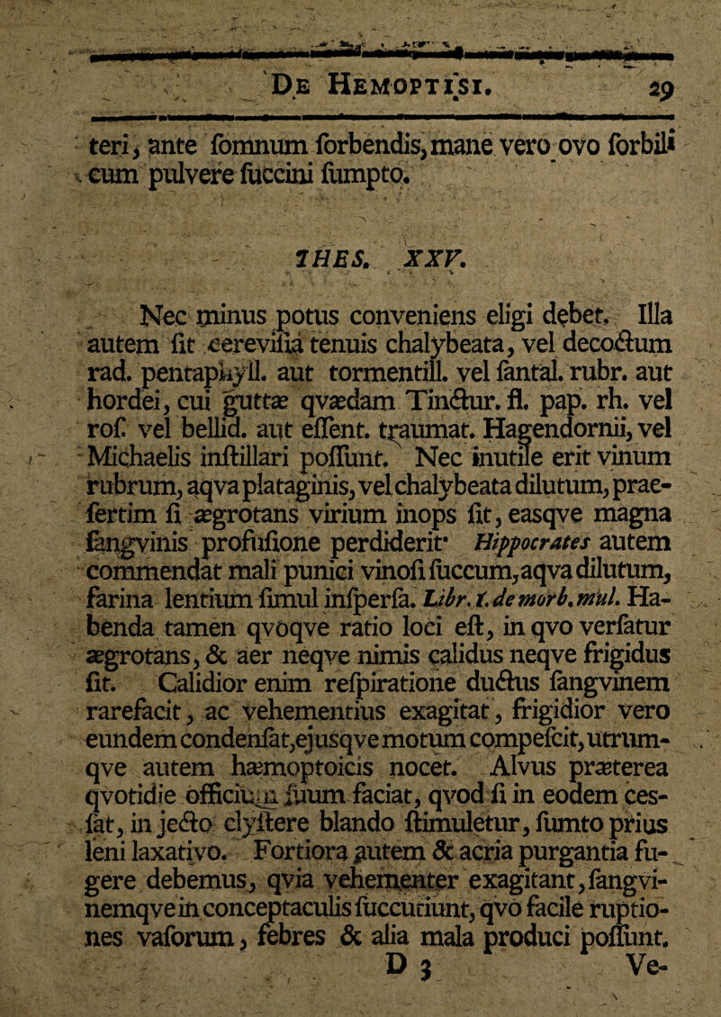 teri i ante fonmum forbendis, mane vero ovo forbil* . eum pulvere fuccini fiimpto. , •• \ '■J * V;. ' • ' V •’ . * [ 7HBS. XXV. ' I» \ 'Vv , v. »• , \ ’ i**. s * /  . ** Nec minus potus conveniens eligi debet. Illa autem fit eerevifia tenuis chalybeata, vel deco&um rad. pentapkyil. aut tormentill. vel fantal. rubr. aut hordei, cui guttae qvaedam Timflur. fl. pap. rh. vel rof! vel bellid. aut eflent. traumat. Hagendornii, vel <- Michaelis inftillari poflunt. Nec inutile erit vinum rubrum, aqva plataginis, vel chalybeata dilutum, prae- fertim fi a?grotans virium inops fit, easqve magna fangvinis profiifione perdiderit* Hippocrates autem commendat mali puniti vinofi luccum, aqva dilutum, farina lentium fimul infperfa. Libr.t. de morb. mul. Ha¬ benda tamen qvoqve ratio loci eft, in qvo verfatur aegrotans, & aer neqve nimis calidus neqve frigidus fit. Calidior enim reipiratione du&us iangvinem rarefacit, ac vehementius exagitat, frigidior vero eundem condenfat,ejusqve motiun compefcit, utrum- qve autem h*moptoicis nocet. Alvus praeterea qvotidie officiu>n iuum faciat, qvod fiin eodem ces- fat, in jetio clyitere blando ftimuletur, fumto prius leni laxativo. Fortiora autem 8t acria purgantia fu¬ gere debemus, qvia vehementer exagitant,fangvi- nemqvein conceptaculis liiccuciunt, qvo facile ruptio¬ nes vaforum, febres & alia mala produci ponunt. D 3 Ve-