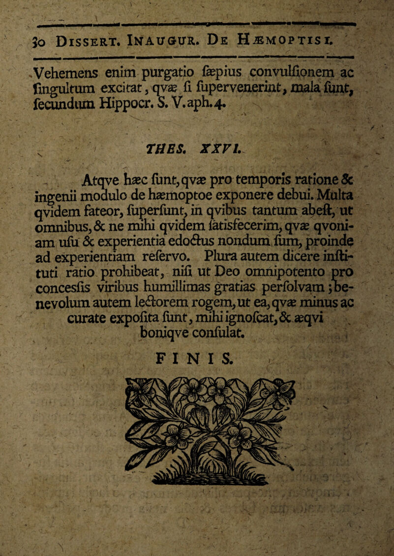 •Vehemens enim purgatio fiepius convulfionem ac fmguitum exci tat, qv$ fi fupervenerint, mala funt, fecundum Hippocr. S. V.aph.4. N - - TUES. XXVI. ■ \ ■ ... - • . • - • -fi  '' Atqve hxc funt, qva? pro temporis ratione & ingenii modulo de heemoptoe exponere debui. Multa qvidem fateor, fuperfunt, in qvibus tantum abeft, ut omnibus, & ne nuhi qvidem latisfecerim, qvte qvoni- am ufu & experientia edo&us nondum fum, proinde ad experientiam refervo. Plura autem dicere infti- tuti ratio prohibeat, nifi ut Deo omnipotento pro concesfis viribus humillimas gratias perfolvam;be¬ nevolum autem le&orem rogem, ut ea,qvae minus ac curate expofita funt, mihi ignofcat,& aeqvi boniqve confulat. FINIS.