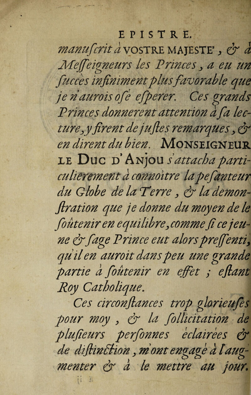 manuficrit a vostre majesté* 3 & à Mejfieigneurs les Princes, a eu un fiuccés infinimentplus favorable que je naurois ofié efiperer. Ces grands Princes donnèrent attention à fia lec¬ ture 3yfirent de jufles remarques , & en dirent du bien. Monseigneur le Duc d Anjou s'attacha parti¬ culièrement à connoïtre lapefianteur du Globe de la T*'erre , & la demon- flration que je donne du moyen de le fioûtenir en équilibré, comme fi ce jeu¬ ne &page Prince eut alorspreffienti, quil en auroit dans peu une grande partie a fioûtenir en ejfiet y e fiant Roy Catholique. j Ces circonfiances trop glorieufies pour moy , & la Pollicitation de plufieurs perfionnes éclairées & de diflintèlion, ni ont engagé a laug¬ menter & a le mettre au jour;