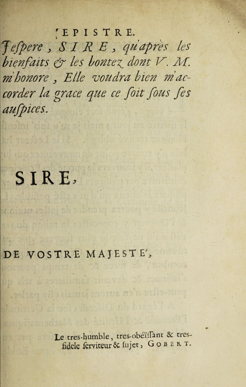 rEP I S TRE. i Jefpere , SIRE, qüapres les bienfaits & les hontes dont V. RI. mhonore , Elle ‘voudra bien ni ac¬ corder la grâce que ce fait fous fis aufpices. DE VOSTRE MAJESTE’, Le tres-humble, tres-obéïfl~ant & tres-