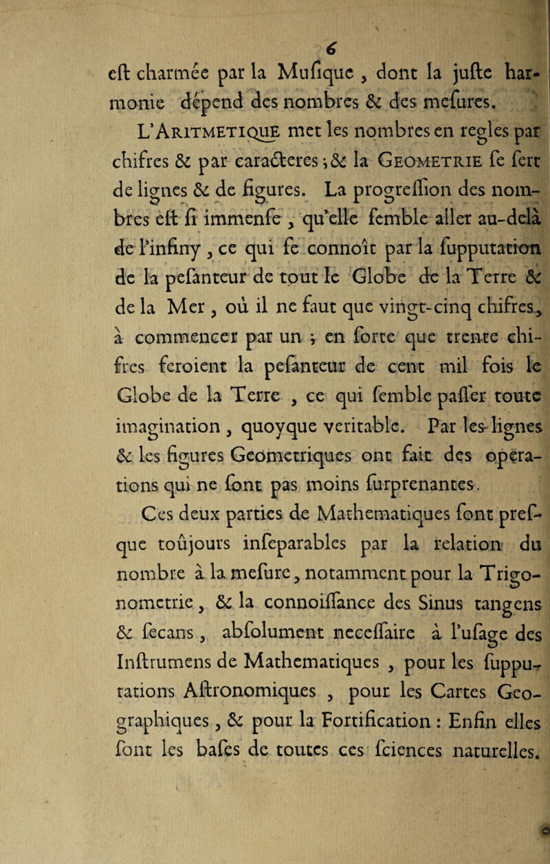 é eft charmée par la Mufique , dont la jufte har¬ monie dépend des nombres 6c des mefures. L’Aritmetique met les nombres en réglés par chifres 6c par caraéteres-, & la Geometrie fe fert de lignes ôc de figures. La progreifion des nom¬ bres ett fi immenfe , qu’elle fcmble aller au-delà de l’infiny , ce qui fe connoît par la fupputation de la pefanteur de tout le Globe de la Terre 6c de la Mer , où il ne faut que vingt-cinq chifres, à commencer par un ; en forte que trente chi¬ fres feroient la pefanteur de cent mil fois le Globe de la Terre , ce qui femble palfer toute imagination , quoyque véritable. Par les- lignes 6c les figures Géométriques ont fait des opera¬ tions qui ne font pas moins furprenantes. Ces deux parties de Mathématiques font pref- que toujours infeparables par la relation du nombre à la mefirre, notamment pour la Trigo¬ nométrie , 6c la connoilfance des Sinus tangens 6c fecans, abfolument necelfaire à Tufage des O Inftrumens de Mathématiques , pour les {impu¬ tations Aftronomiques , pour les Cartes Géo¬ graphiques , 6c pour la Fortification : Enfin elles font les bafes de toutes ces fciences naturelles.