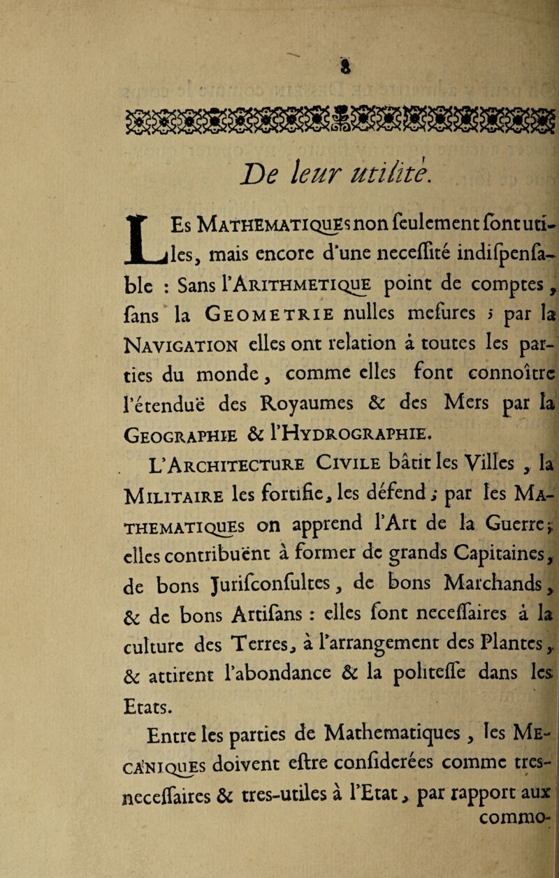 De leur utilité. LEs Mathématiques non feulement fontuti- les, mais encore d’une neceflité indifpenfa- ble : Sans 1’Arithmétique point de comptes, fans la Geometrie nulles mefures s par la Navigation elles ont relation à toutes les par¬ ties du monde, comme elles font connoîtrc l’étendue des Royaumes & des Mers par la Géographie & I’Hydrographie. L’Architecture Civile bâtit les Villes , la Militaire les fortifie,les défend; par les Ma¬ thématiques on apprend l’Art de la Guerre; elles contribuent à former de grands Capitaines, de bons Jurifconfultes, de bons Marchands, & de bons Artifans : elles font necelfaires à la culture des Terres, à l’arrangement des Plantes & attirent l’abondance & la pohtelfe dans les Etats. Entre les parties de Mathématiques, les Mé¬ caniques doivent eftre confidcrées comme tres- necefiaires & tres-utiles à l’Etat, par rapport aux commo-