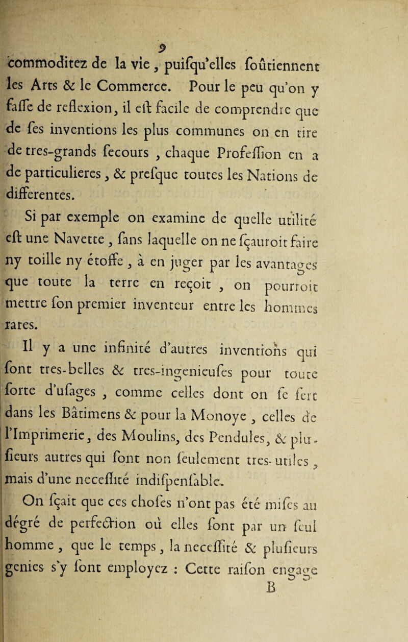 P icommoditez de la vie, puifqu’elles foûtiennent les Arts & le Commerce. Pour le peu qu’on y fade de reflexion, il efl facile de comprendre que de fes inventions les plus communes on en tire de très-grands fecours , chaque Profeflion en a de particulières , &c prefque toutes les Nations de differentes. Si par exemple on examine de quelle utilité efl: une Navette , fans laquelle on ne Içauroit faire ny toille ny étoffe , à en juger par les avantages que toute la terre en reçoit , on pourroit mettre fon premier inventeur entre les hommes rares. Il y a une infinité d’autres inventions qui font tres-belles & tres-ingenieufes pour toute forte d’ufages , comme celles dont on fe fêrt dans les Batimens & pour la Monoye , celles de l’Imprimerie, des Moulins, des Pendules, & plu. fleurs autres qui font non feulement très-utiles , mais d’une necefîité indifpcnfable. On fçait que ces choies n’ont pas été miles au degré de perfecHon où elles font par un feui homme, que le temps, la neceflîté & plufîeurs genies s y lont employez : Cette raifon engage B