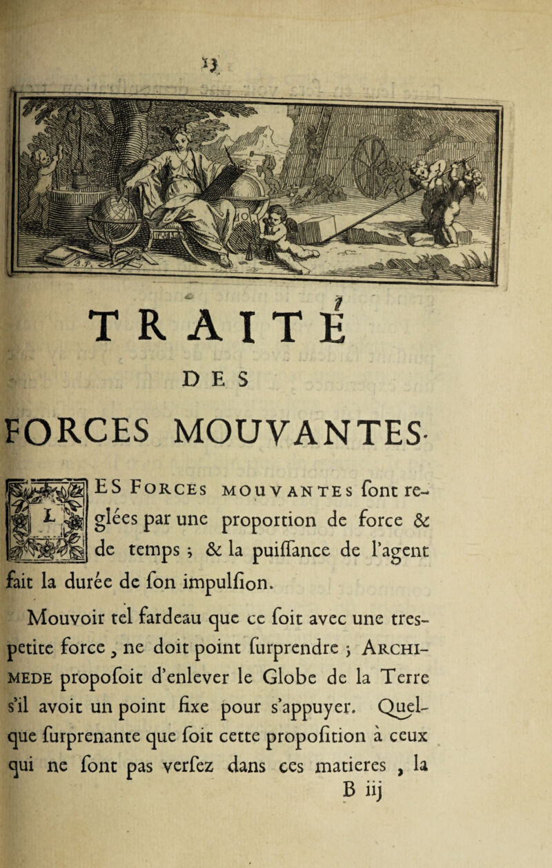 DES forces mouvantes ES Forces mouvantes font re- V glées par une proportion de force & de temps ; & la puiffance de l’agent fait la durée de fon impulfion. Mouvoir tel fardeau que ce foit avec une tres- petite force, ne doit point furprendre ; Archi¬ mède propofoit d’enlever le Globe de la Terre s’il avoir un point fixe pour s’appuyer. Quel¬ que furprenante que loit cette propofition à ceux qui ne font pas verfez dans ces matières , la B iij