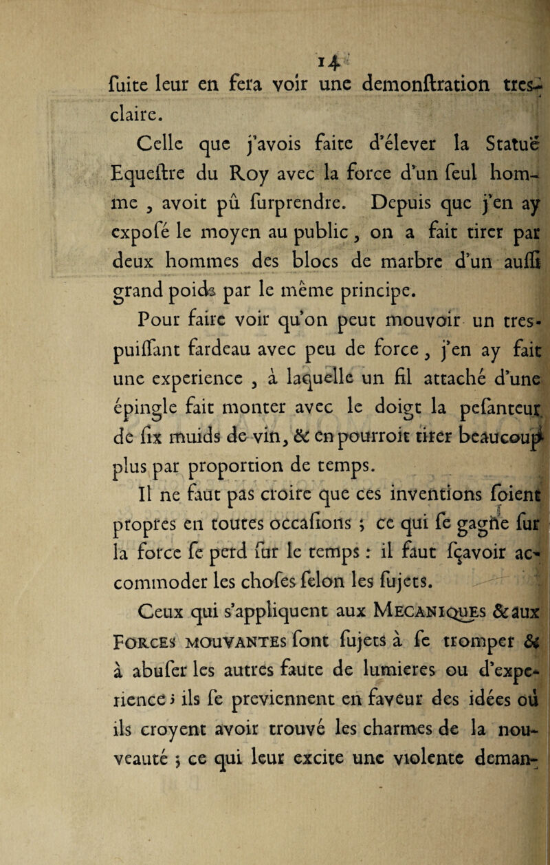 fuite leur en fera voir une demonftration très- •• _ . . . 7 •• i ‘s* i • • 4 claire. Celle que j’avois faite d’élever la Statue Equeftre du Roy avec la force d’un feul hom¬ me , avoit pû. furprendre. Depuis que j’en ay expofé le moyen au public, on a fait tirer par deux hommes des blocs de marbre d’un aulfi grand poids par le meme principe. Pour faire voir qu’on peut mouvoir un très* puilïant fardeau avec peu de force, j’en ay fait une expérience , à laquelle un fil attaché d’une épingle fait monter avec le doigt la pelànteur de fix muids de vin, & enpourroit tirer beaucoup plus par proportion de temps. Il ne faut pas croire que ces inventions foient propres en toutes oecafions ; ce qui fe gagfte fur la force fe perd fur le temps : il faut Ravoir ac' commoder les chofes félon les fujets. - J Ceux qui s’appliquent aux Mécaniques &aux Forces mouvantes font fujets à fe tromper & à abufer les autres faute de lumières ou d’expe- nence > ils fe préviennent en faveur des idées où ils croyent avoir trouvé les charmes de la nou¬ veauté j ce qui leur excite une violente deman-