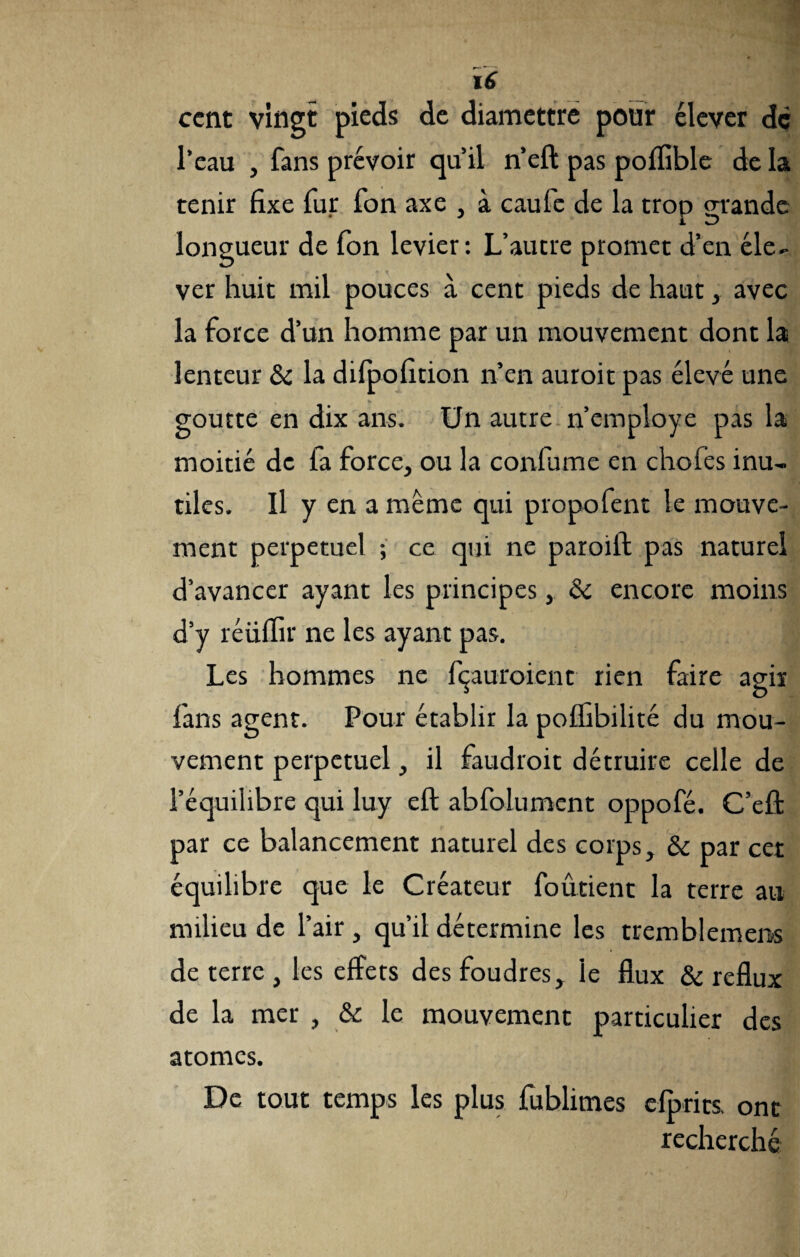ccnt vingt pieds de diamettre pour élever de l’eau , fans prévoir qu’il n’eft pas poifible de la tenir fixe fur fon axe , à caufc de la trop grande longueur de fon levier: L’autre promet d’en éle¬ ver huit mil pouces à cent pieds de haut, avec la force d’un homme par un mouvement dont la lenteur & la difpofition n’en auroit pas élevé une goutte en dix ans. Un autre n’employe pas la moitié de fa force, ou la confume en chofes inu¬ tiles. Il y en a même qui propofent le mouve¬ ment perpétuel ; ce qui ne paroift pas naturel d’avancer ayant les principes, & encore moins d’y réüffir ne les ayant pas. Les hommes ne fçauroient rien faire agir fans agent. Pour établir la poffibilité du mou¬ vement perpétuel, il faudroit détruire celle de l’équilibre qui luy eft abfolument oppofé. C’effc par ce balancement naturel des corps, & par cet équilibre que le Créateur foûtient la terre au milieu de l’air , qu’il détermine les tremblemens de terre , les effets des foudres, le flux & reflux de la mer , & le mouvement particulier des atomes. De tout temps les plus fublimes efprits ont recherché