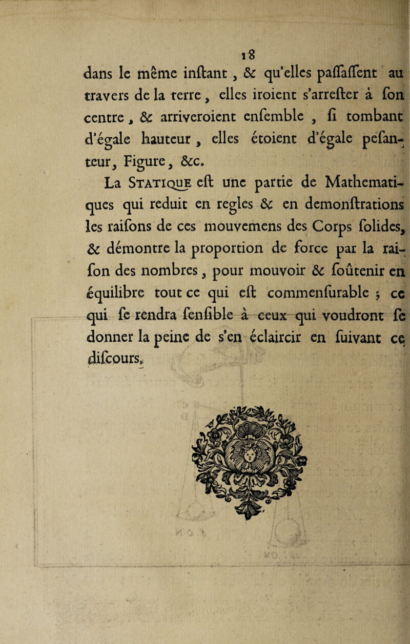 dans le même inftant, & qu’elles paflàflent au travers de la terre , elles iroient s’arrefter à fon centre, & arriveroient enfemble , fi tombant d’égale hauteur, elles étoient d’égale pefan- teur. Figure, &c. La Statique eft une partie de Mathémati¬ ques qui réduit en réglés & en demonftrations les raifons de ces mouvemens des Corps folides, & démontre la proportion de force par la rai- fon des nombres, pour mouvoir & foûtenir en équilibre tout ce qui eft commenfurable cc qui fe rendra fenfible à ceux qui voudront fe donner la peine de s’en éclaircir en fuivant ce difeours,