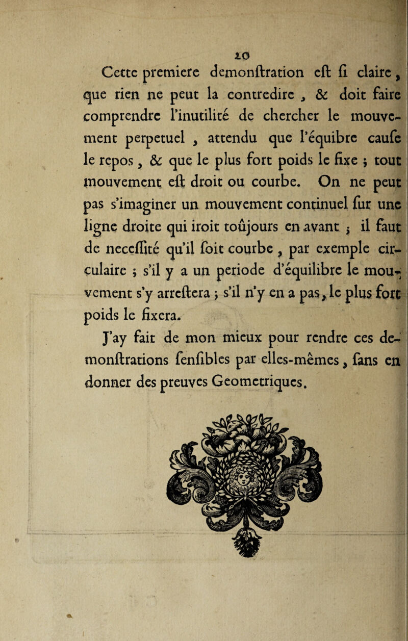 Cette première demonftration eft fi claire, que rien ne peut la contredire , & doit faire comprendre l’inutilité de chercher le mouve¬ ment perpétuel , attendu que l’équibre caufe le repos, & que le plus fort poids le fixe } tout mouvement eft droit ou courbe. On ne peut pas s’imaginer un mouvement continuel fur une ligne droite qui iroit toujours en avant -, il faut de neceflîté qu’il foit courbe , par exemple cir¬ culaire ; s’il y a un période d’équilibre le mou¬ vement s’y arreftera ; s’il n’y en a pas, le plus fort poids le fixera. J’ay fait de mon mieux pour rendre ces de- monftrations fenfibles par elles-mêmes, fans en donner des preuves Géométriques.