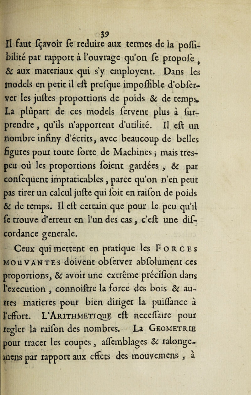 îî faut Ravoir fe réduire aux termes de la poffi- bilité par rapport à l’ouvrage qu’on Ce propofe & aux matériaux qui s’y employent. Dans les inodels en petit il eft prefque impolfible d’obfer- ver les juftes proportions de poids & de temps. La plûpart de ces models fervent plus à fur- prendre, qu’ils n’apportent d’utilité. Il eft un nombre infiny d’écrits, avec beaucoup de belles figures pour toute forte de Machines -, mais tres- peu où les proportions foient gardées , & par confequent impraticables, parce qu’on n’en peut pas tirer un calcul jufte qui foit en raifon de poids & de temps. Il eft certain que pour le peu qu’il fc trouve d’erreur en l’un des cas, c’eft une dif- cordance generale. Ceux qui mettent en pratique les Forces mouvantes doivent oblerver abfolument ces proportions, & avoir une extrême précifion dans l’execution , connoiftre la force des bois & au¬ tres matières pour bien diriger la puiffance à l’effort. L’Arithmetique eft ncceffaire pour regler la railbn des nombres. La Geometrie pour tracer les coupes, affemblages & ralonge- mens par rapport aux effets des mouvemens , à