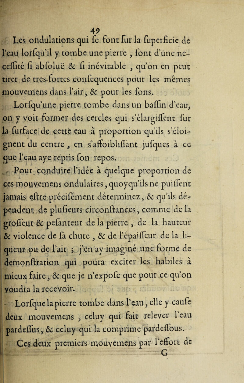 Les ondulations qui Te font fur la fuperficie de l’eau lorfqu’il y tombe une pierre , font d’une ne- celïité fi abfolue & fi inévitable , qu’on en peut tirer de tres-fortes confequences pour les mêmes mouvemens dans l’air, & pour les fons. Lorfqu’une pierre tombe dans un baflin d’eau, on y voit former des cercles qui s’élargilfent fur la furface de cette eau à proportion qu’ils s’éloi¬ gnent du centre , en s’affoibliflant jufques à ce aue r eau aye repris fon repos. r Pour conduire l’idée à quelque proportion de ces mouvemens ondulaires,quoyqu’ils ne puilTent jamais eftre précifément déterminez, & qu’ils dé¬ pendent de plufieurs circonltances, comme de la gro fleur & pefanteur de la pierre , de la hauteur & violence de fa chute , & de l’épaiifeur de la li¬ queur ou de l’air ; j’en ay imaginé une forme de demonftration qui poura exciter les habiles à mieux faire, & que je n’expofe que pour ce qu’on Voudra la recevoir. Lorfque la pierre tombe dans l’eau, elle y caufe deux mouvemens , celuy qui fait relever l’eau pardelfus, & celuy qui la comprime pardelfous. Ces deux premiers mouvemens par l’effort de G