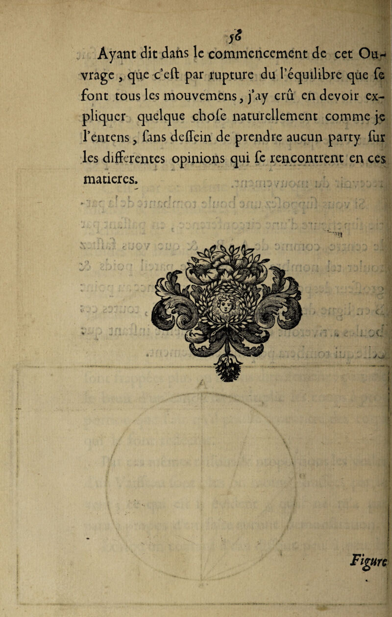 Ayant dit dans le commencement de cet Ou¬ vrage , que c’eft par rupture du l’équilibre que fe font tous les mouvemens, j’ay crû en devoir ex¬ pliquer quelque choie naturellement comme je l’entens, fans deffein de prendre aucun party fur les differentes opinions qui fe rencontrent en ces ** -V 4- • 4V, - matières. . f, ». J, f ' » f '»•> *1 ' -, -■ j» .. V f's T'-f > f •* • f f r ’t IC**' r • + ■ r