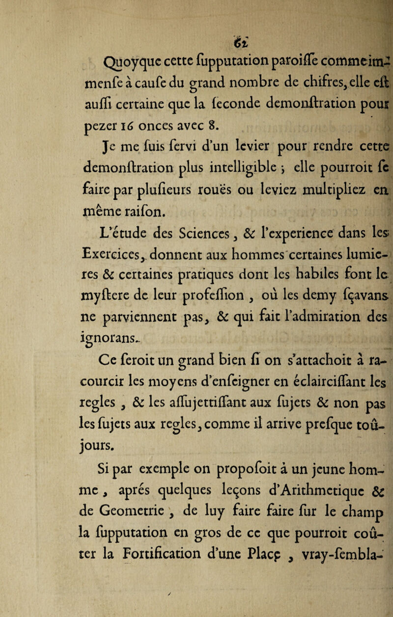 U Quoyque cette fupputation paroi {Te commeim- menfe à caufe du grand nombre de chifres, elle eft aulïi certaine que la leconde demonftration pour pezer 16 onces avec 8. Je me fuis fervi d’un levier pour rendre cette demonftration plus intelligible -, elle pouiroit fe faire par plufieurs roues ou leviez multipliez en même raifon. L’étude des Sciences, & l’experience dans les; Exercices^ donnent aux hommes certaines lumiè¬ res 8c certaines pratiques dont les habiles font le myftere de leur profeflion , où les demy fçavans ne parviennent pas, 8c qui fait l’admiration des ignorans- Ce feroit un grand bien fi on s’attachoit à ra- courcir les moyens d’enfeigner en éclairciflant les réglés , 8c les aflujettiflant aux fujets 8c non pas les fujets aux réglés, comme il arrive prefque tou¬ jours. Si par exemple on propofoit à un jeune hom¬ me , apres quelques leçons d’Arithmctiquc 8c de Geometrie , de luy faire faire fur le champ la fupputation en gros de ce que pourroit coû¬ ter la Fortification d’une Placp , vray-fembla-