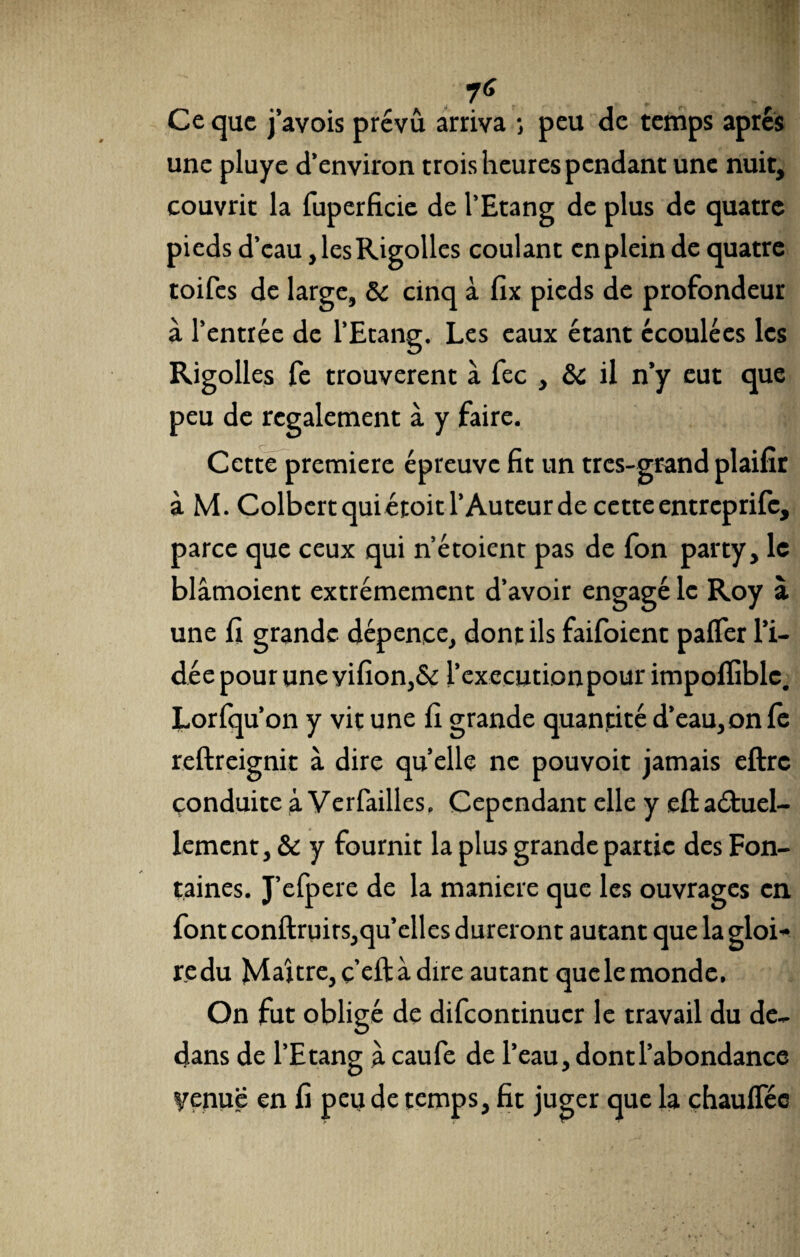 Ce que j’avois prévu arriva -, peu de temps apres une pluye d’environ trois heures pendant une nuit, couvrit la fuperficie de l’Etang de plus de quatre pieds d’eau, les Rigolles coulant en plein de quatre toifes de large, St cinq à fix pieds de profondeur à l’entrée de l’Etang. Les eaux étant écoulées les Rigolles fe trouvèrent à fec , St il n’y eut que peu de rcgalement à y faire. Cette première épreuve fit un très-grand plaifîr à M. Colbert qui étoit l’Auteur de cette entreprife, parce que ceux qui n’étoient pas de fon party, le blâmoient extrêmement d’avoir engagé le Roy à une fi grande dépence, dont ils faifoient p a fier l’i¬ dée pour une vifion,& l’execution pour impofiiblc. Lorfqu’on y vit une fi grande quantité d’eau,onfe reftreignit à dire qu’elle ne pouvoit jamais eftrc conduite à Verfailles. Cependant elle y eft actuel¬ lement , & y fournit la plus grande partie des Fon¬ taines. J’elpere de la maniéré que les ouvrages en font conftruirs,qu’elles dureront autant que la gloi¬ re du Maître, ç’eft à dire autant que le monde. On fut obligé de difeontinuer le travail du de¬ dans de l’Etang à caufe de l’eau, dont l’abondance yenuë en fi peu de temps, fit juger que la chauffée