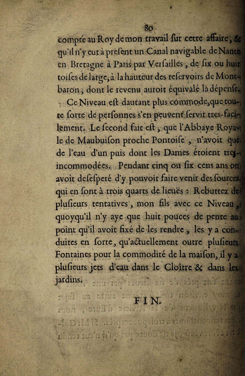 $o compte au Roy de mon travail fur cette affaire, & j qu’il n’y eut à prefent un Canal navigable deNante 1 en Bretagne à Paris par Verfailles, de fix ou huit | toiles de large, à la hauteur des refervoirs de Mont-.| baron, dont le revenu auroit équivale ladépcnfe., Ce Niveau eft dautant plus commqdc,quc tou¬ te forte de perfonnes s’en peuvent fervir trcs-faci-5 \ lement. Le fécond fait eft , que l’Abbaye Roya^ le de Maubuifon proche Pontoife , n’avoit quéi j de l’eau d’un puis dont les Dames étaient trej- ; incommodées. Pendant cinq ou fix cens ans onJ avoit defefperé d’y pouvoir faire venir des fourcesj qui en font à trois quarts de lieues : Rebuttez de* plusieurs tentatives, mon fils avec ce Niveau quoyqu’il n’y aye que huit pouces de pente au> point qu’il avoit fixé de les rendre , les y a con¬ duites en forte, qu’aétuellcment outre plufîeurs. Fontaines pour la commodité de la maifon, il y a plufieurs jets d’eau dans le Cloître & dans les;; jardins.