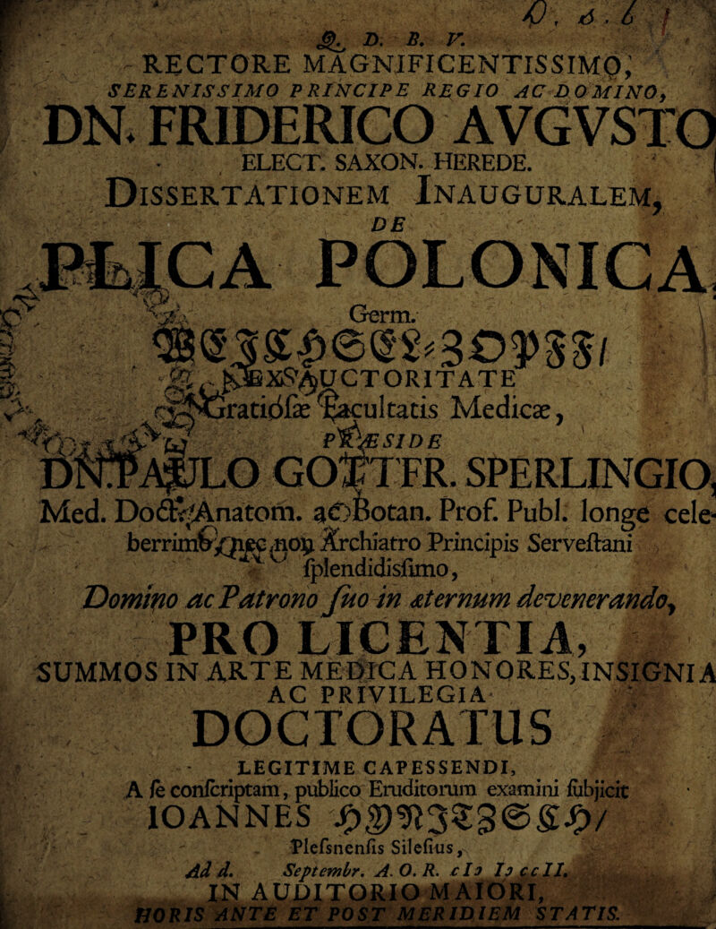 RECTORE MAGNIFICENTISSIMQ,’ SERENISSIMO PRINCIPE REGIO AC DOMINO, DN. FRIDERICO AVGVSTO - . , ELECT. SAXON. HEREDE. j Dissertationem Inauguralem, DE Germ. \ 3 OfSSl - ITATE M ultatis Medicas, SIDE l SPF.RLINGIO) Med. Dod^Anatom. aOBotan. Prof. Pubi. longe cele- berrurib/^ec aiO£ Archiatro Principis Serveftani | Iplendidisfimo, ' t ?# > Domino ac Patrono juo in sternum devenerando, PRO LICENTIA, SUMMOS IN ARTE MEDICA HONORES, INSIGNI A AC PRIVILEGIA DOCTORATUS LEGITIME CAPESSENDI, A /e confcriptam, publico Eruditorum examini fiibjicit IOANNES StgegJj/ Plefsnenfis Silefius Ad d, Septembr, A. O. R. c Io Io ccII, IN AUDITORIO MAIORI, POST MERIDIEM STATIS.