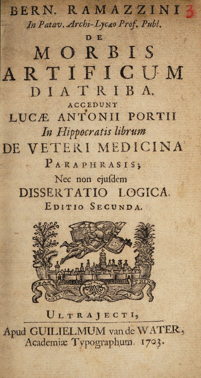 In Patav. Archi-Lyc&o Prof. Pubi. MORBIS ARTIFICUM DIATRIBA, ACCEDUNT LUCiE ANTONII PORTU In Hippocratis librum DE VETERI MEDICINA; Paraphrasis; Nec non ejufdem DISSERTATIO LOGICA Editio Secunda. Ultrajecti, Apud GUILIELMUM vandeWATER, Academiae Typogvaphura, 1703*