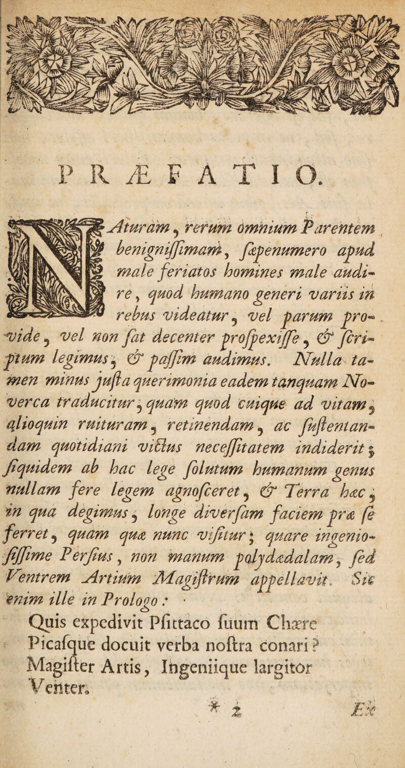 PROFATI a At uram 5 rerum omnium Parentem benignijfimam, fiepenumero apud male feriatos homines male audi¬ re , quod humano generi variis in rebus videatur 5 vel parum pro¬ vide 5 vel non fiat decenter profpexijfe 5 & feri« pium legimus, audimus. Nulla ta¬ men minus jufta querimonia eadem tamquam No¬ verca traducitur j quam quod cuique ad vitam 5 qlioquin ruituram ? retinendam 5 <20 fuftenian- dam quotidiani viblus necejfitatem indiderit j fi quidem ab hac lege fo lutum humanum genus nullam fere legem agnofeeret , Terra hac 9 ^ ^«<2 degimus 5 diverfam faciem pra fe ferret ? ^#£0? 77^0 vfitur* ^zr<? ingenio~ fijfime Perfius, 770;? manum poijdadalam, Ventrem Artium Magiflrum appellavit, 'Sic enim ille in Prologo : • Quis expedivit Pfittaco fuum Chaere Picafque docuit verba noftra conari ? Magifter Artis, Ingeniique largitor Venter. * i £#