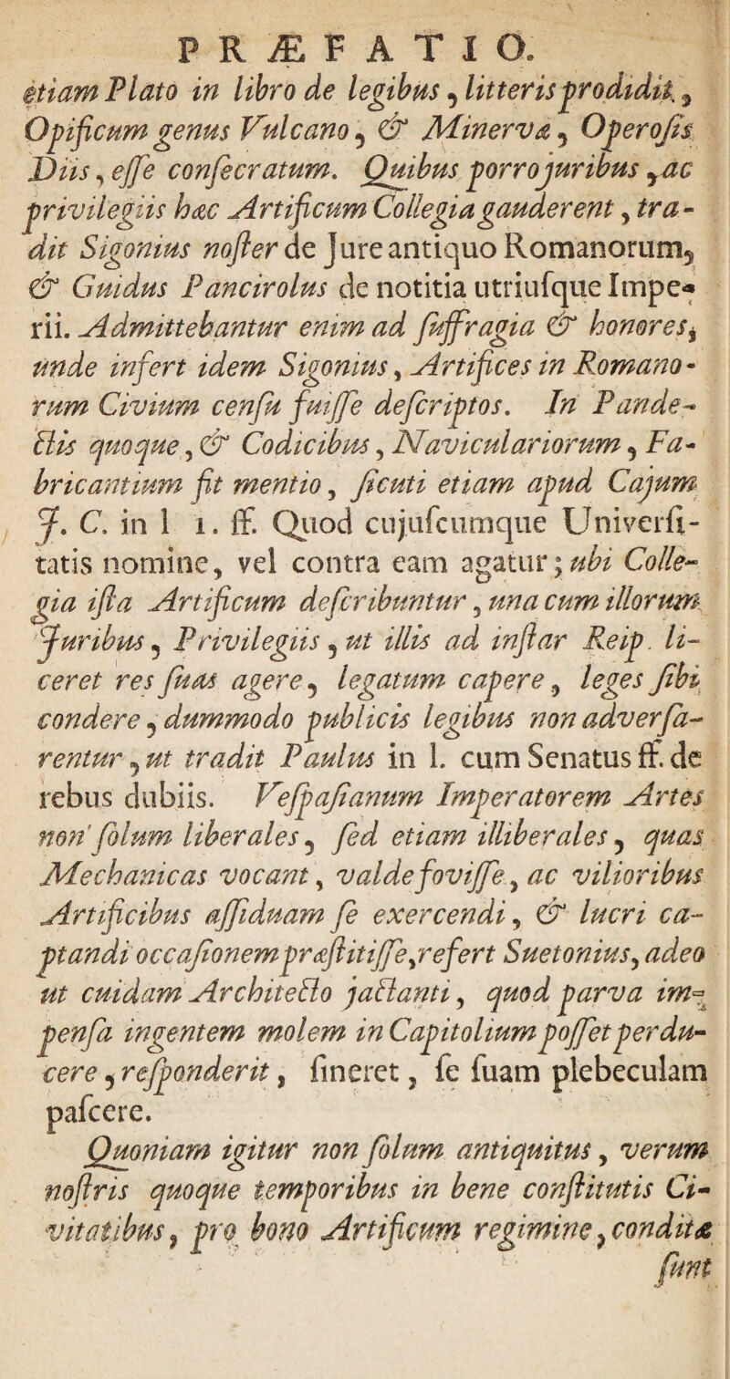 etiam Plato in libro de legibus, litteris prodidit, 9 Opificum genus Vulcano 5 & Minerva 5 Opero/is Dus, ^ confecratum. Quibus porrojurwus rac privilegiis hac Artificum Collegia gauderent , tra¬ dit Sigonius nofter de Jure antiquo Romanorum* & Cnidus Pancirolus de notitia utriufque Impe* rii. Admittebantur enim ad fuffragia & honores* unde infert idem Sigonius, Artifices in Romano¬ rum Civium cenfu fuijfe defcriptos. In Pande- Bis quoque, & Codicibus, Naviculariorum9 Fa¬ bricantium fit mentio, fi cuti etiam apud Cajum J. C. in 1 i. ff. Quod cujufcumque Univerfi- tatis nomine, vel contra eam agatur 'y ubi Colle¬ gia ifla Artificum deferibuntur 5 una cum illorum-■ furibus ? Privilegiis 5 ut illis ad inflar Reip. li¬ ceret res fit as agere 9 legatum capere, leges fibi condere ? dummodo publicis legibus non adverfa¬ rentur 5 ut tradit Paulus in 1. cumSenatusfF.de rebus dubiis. Vefpafiamtm Imperatorem Artes non'filum liberales 5 fd etiam illiberales y quas Mechanicas vocant, valdefovijfe,, ac vilioribus Artificibus ajfiduam fe exercendi, & lucri ca¬ ptandi occafionemprafiitifeyrefert Suetonius, adeo ut cuidam ArchiteBo jaBanti, quod parva im« penfa ingentem molem in Capitoliumpojfetperdu¬ cere 5 refponderit, fineret, fe fuam plebeculam pafcere. Quoniam igitur non folum antiquitus, verum noflris quoque temporibus in bene conflitutis Ci¬ vitatibus, pro bono Artificum regimine,condit* funt