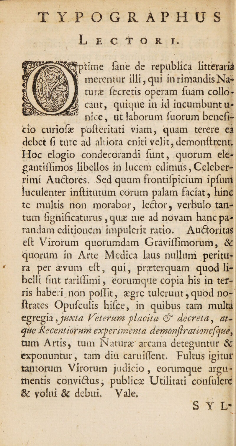 TYPOGRAPHUS Lectori. time fane de republica litteraria merentur illi, qui in rimandis Na¬ tura fecretis operam fuam collo¬ cant, quique in id incumbunt u- nice, ut laborum Tuorum benefi¬ cio curiofae poftcritati viam, quam terere ea debet fi tute ad altiora eniti velit, demonftrent. Hoc elogio condecorandi finit, quorum ele- gantiffimos libellos in lucem edimus,Celeber¬ rimi Audores, Sed quum frontifpicium ipfiim luculenter inflitutum eorum palam faciat, hinc te multis non morabor, ledor, verbulo tan¬ tum fignificaturus, quas me ad novam hanc pa¬ randam editionem impulerit ratio. Audoritas eft Virorum quorumdam Graviilimorum, 6c quorum in Arte Medica laus nullum peritu¬ ra per sevum eft, qui, praeterquam quod li¬ belli fint rarifiimi, eorumque copia his in ter¬ ris haberi non poilit, asgre tulerunt, quod no- ftrates Opufculis hilce, in quibus tam multa egregia,juxta Veterum placita & decreta, at¬ que Recentiorum experimenta demonftrationefque, tum Artis, tum Naturae arcana deteguntur & exponuntur, tam diu caruifient. Fultus igitur tantorum Virorum judicio , eorumque argu- ttientis convidus, publicas Utilitati confulere '6c volui & debui. Vale. S Y L'