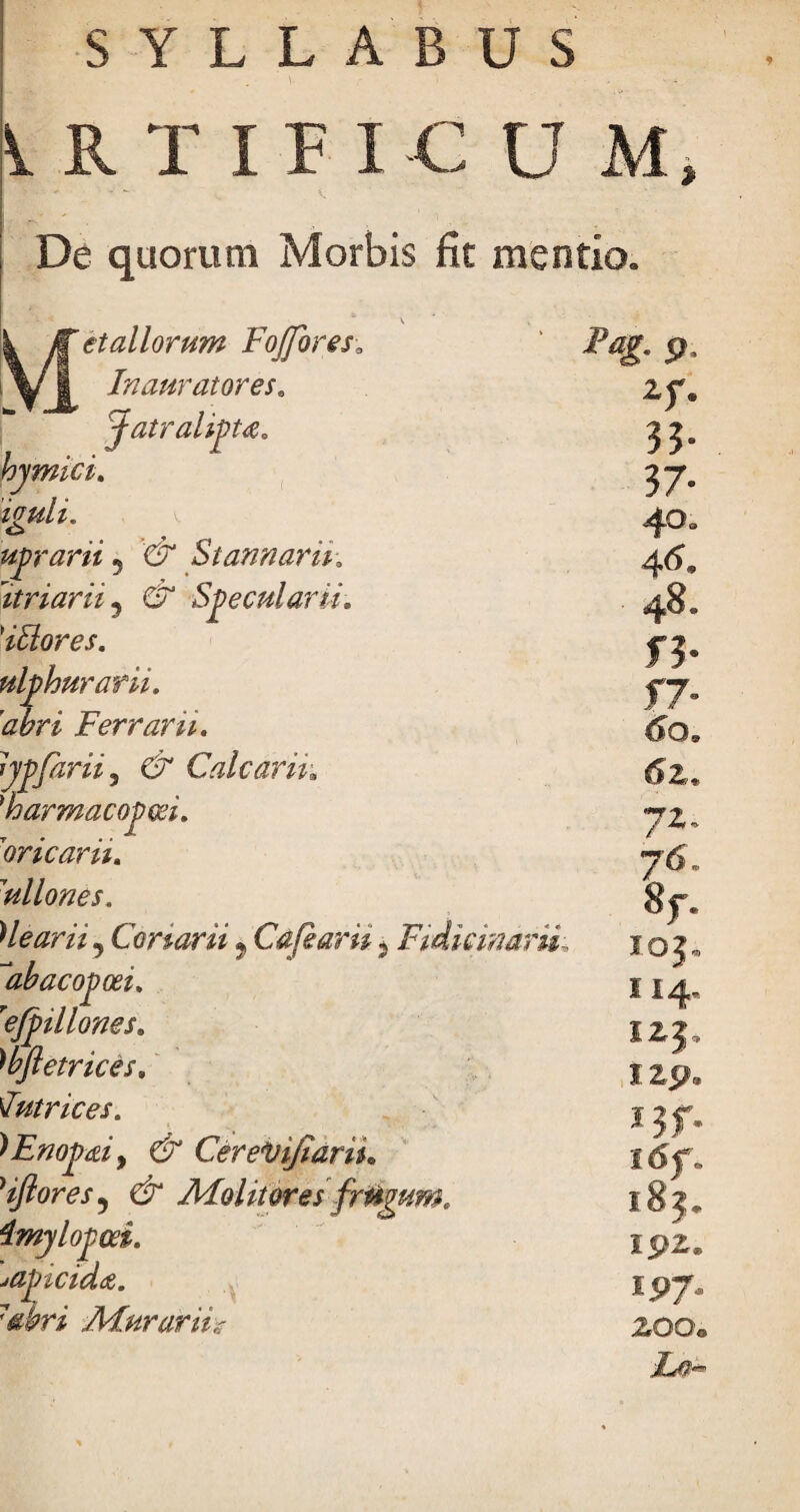 SYLLABUS LRTIFI-C U M De quorum Morbis fit mentio» et aliorum FoJforesa Inaurator es. fatralipu, bjmici. iguli. uprarii ? & Stannarik \itriarii 5 & Specularii, 'itlores. ulphurarii. abri Ferrant, lypfarii, & Calcarii* 'harmacopm. 'oricarii. 1ullones. Heariij Conarii ? Cafkaru, Fidicinam ‘abacopoei. refpillones. wftetrices. Intrices. ^Enopdiy & CereVifiaru. 'iftores5 Ur Alolitores fr&gum. imylopoci. japicida. 7abri AFurarih Pag. p V 33- 37- 46« 48. 1*0» 72, 76. 8f. IOJ, I I4. izp. J3f l6f i8j 192 iP7 200, i#-