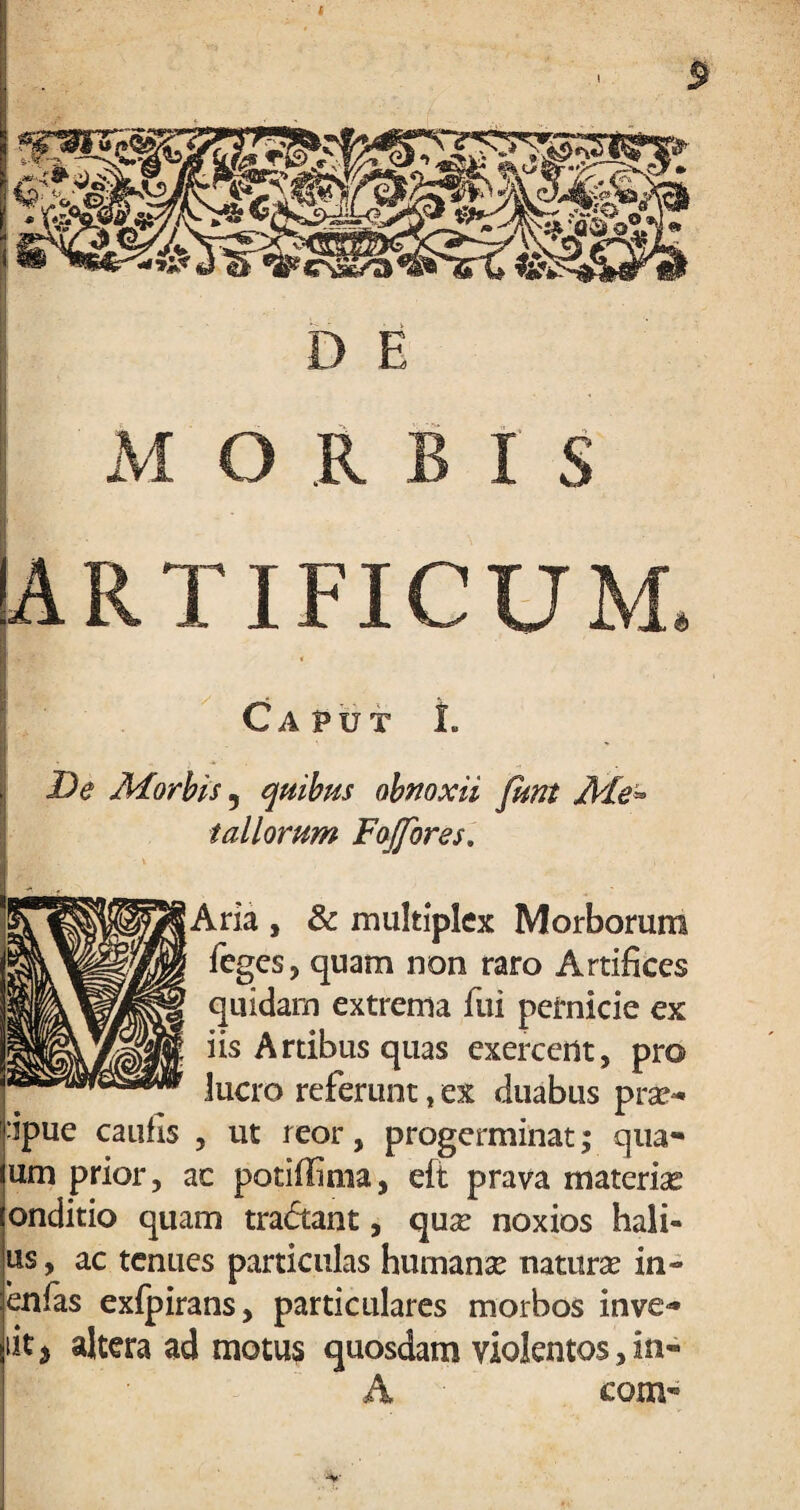 I st D E , MORBIS [ARTIFICUM. m • ■ , ' v Caput L De /Morbis 5 quibus obnoxii funt Me* tallorum Fojfores. Aria, & multiplex Morborum leges, quam non raro Artifices quidam extrema lui pernicie ex iis Artibus quas exercent, pro lucro referunt, ex duabus prae- :ipue caulis , ut reor, progerminat; qua- um prior, ac potiffima, eft prava materiae onditio quam tra<5tant, quae noxios hali- us, ac tenues particulas humanae naturae in- enlas exlpirans, particulares morbos inve» iit i altera ad motus quosdam violentos, in- A com-