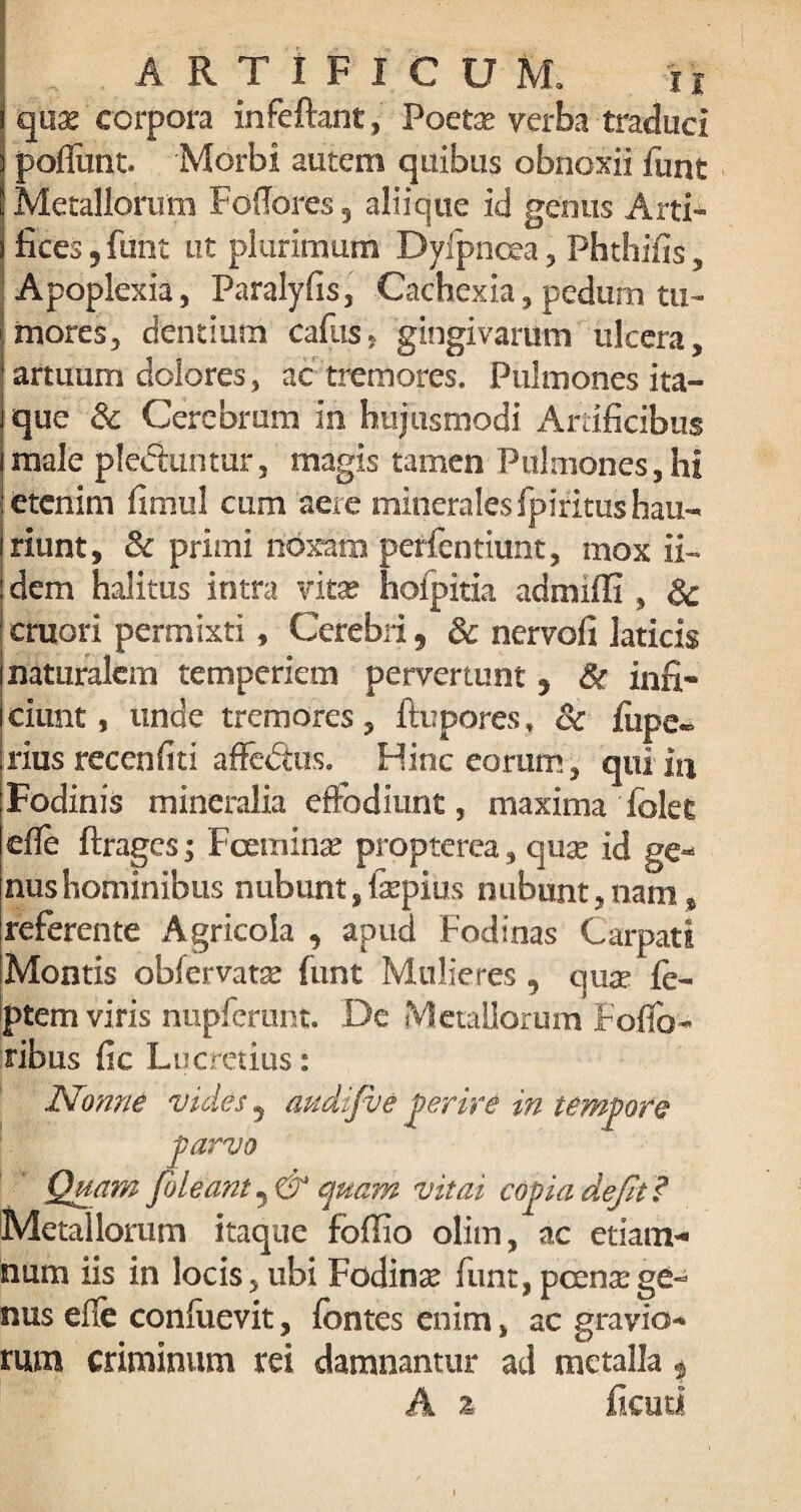 qnx corpora infeftant, Poeta? verba traduci poflimt. Morbi autem quibus obnoxii funt Metallorum FofIores5 aliique id genus Arti¬ fices 5 funt ut plurimum Dvfpncea , Phthifis, Apoplexia, Paralyfis, Cachexia, pedum tu¬ mores, cientium cafus* gingivarum ulcera, artuum dolores , ac tremores. Pulmones ita¬ que 3c Cerebrum in hujusmodi Artificibus male pleduntur, magis tamen Pulmones, hi etenim fimul cum aere minerales fpliitus hau¬ riunt, 8c primi noxam perfentiunt, mox ii- dem halitus intra vita? hofpitia admiffi , Sc cruori permixti, Cerebri, Sc nervofi laticis naturalem temperiem pervertunt y Sc infi¬ ciunt , unde tremores, flupores, & fiipe* rius recenhti affedtus. Hinc eorum, qui in Fodinis mineralia effodiunt, maxima folet efle ftragcs; Fcemina? propterea, qua? id ge- nushominibus nubunt, faepius nubunt,nam, referente Agricola , apud Fodinas Carpati Montis obfervata? funt Mulieres , qua? fe- ptem viris nupferunt. De Metallorum Foflo- ribus fic Lucretius: Nonne vides ? twdifve perire in tempore parvo Quam [oleant j& quam vitai copia defit? Metallorum itaque foflio olim, ac etiam- num iis in locis, ubi Fodina? funt, pcen^ege¬ nus efle conluevit, fontes enim, ac gravio¬ rum criminum rei damnantur ad metalla $ A z ficati