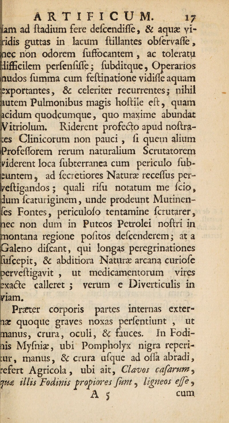 idis guttas in lacum ftillantes obfervafle, nec non odorem fuffocantem , ac toleratu IdifEcilem perfenfiffe; fubditque, Operarios >nudos fumma cum feftinatione vidiffe aquam Exportantes, & celeriter recurrentes $ nihil Butem Pulmonibus magis hoftiie eft 5 quam acidum quodcumque, quo maxime abundat V itriolum. Riderent profeclo apud noftra- ces Clinicorum non pauci , ii quein alium iProfeflorem rerum naturalium Scrutatorem viderent loca fubterranea cum periculo fub« euntem 5 ad fecrctiores Naturas receffus per- veftigandos; quali rifu notatum me fcio, dum fcaturiginem, unde prodeunt Mutinen- fes Fontes, periculofo tentamine fcrutarer, nec non dum in Puteos Petrolei noftri in montana regione pofitos defcenderem; at a Galeno difcant, qui longas peregrinationes [ufcepit, & abditiora Naturas arcana curiofe perveftigavit , ut medicamentorum vires sxa&e calleret ; verum e Diverticulis in viam. Prseter corporis partes internas exter- nas quoque graves noxas perfentiunt , ut manus, crura, oculi, & fauces. In Fodi¬ nis Myfnias, ubi Pompholyx nigra reperi- ;:ur, manus, fk crura ufque ad offa abradi, refert Agricola, ubi ait, Clavos cafarum9 {qm illis Fodinis propiores funt 5 ligneos ejfe 5 A 5 cum.