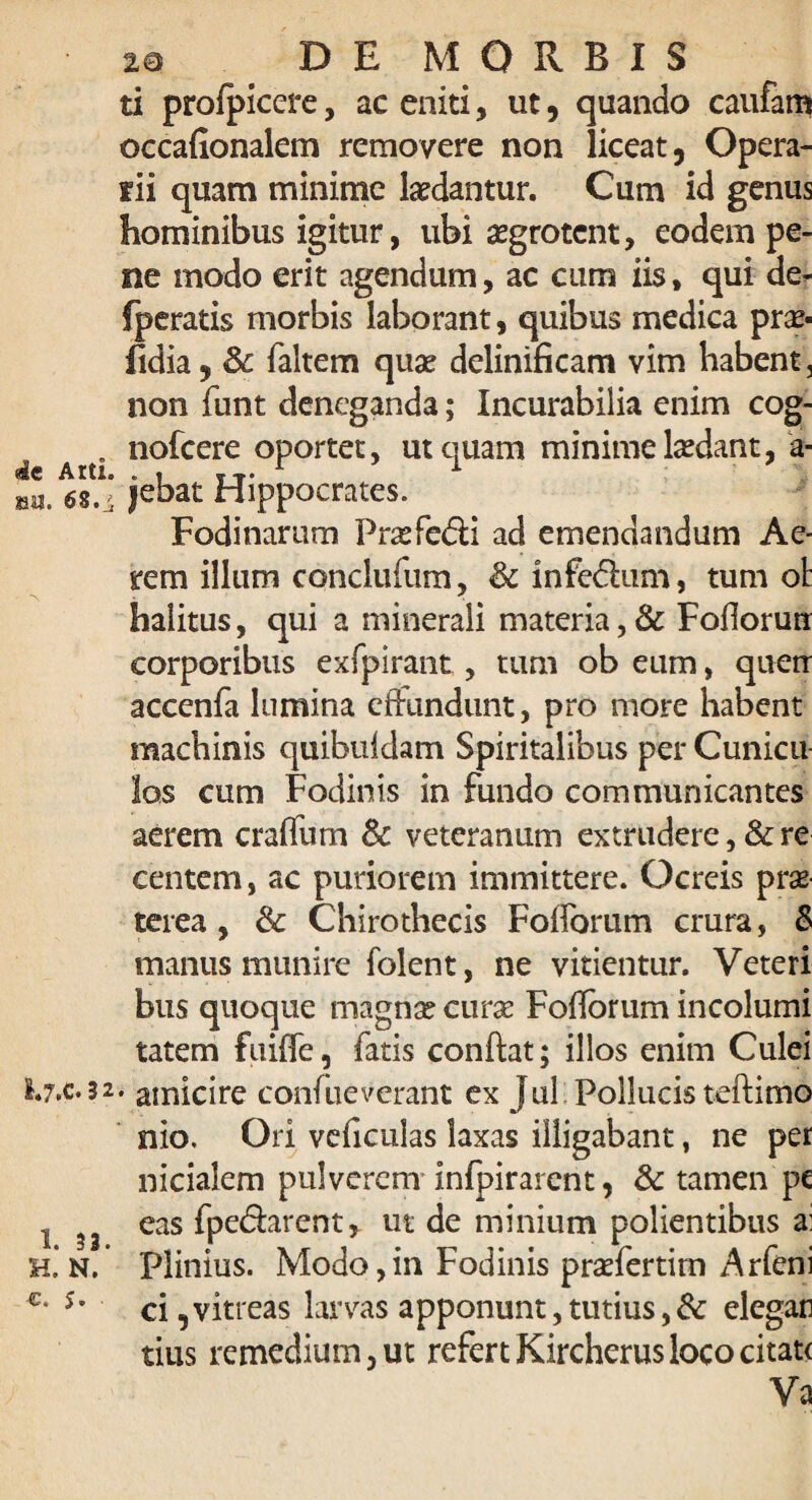 die Atti. SM. 68.i 2e DE MORBIS ti profpiccre, ac eniti, ut, quando caufam occafionalem removere non liceat, Opera- fii quam minime laedantur. Cum id genus hominibus igitur, ubi aegrotent, eodem pe¬ ne modo erit agendum, ac cum iis, qui de- fperatis morbis laborant, quibus medica pr^- hdia, Sc (altem quae delinificam vim habent, non funt deneganda; Incurabilia enim cog- nofcere oportet, ut quam minime laedant, a- |ebat Hippocrates. Fodinarum Fraefe&i ad emendandum Ae¬ rem illum conclufum, & inferium, tum ot halitus, qui a minerali materia,& Fofiorurr corporibus exfpirant, tum ob eum, quetr accenfa lumina effundunt, pro more habent machinis quibuldam Spiritalibus per Cunicu¬ los cum Fodinis in fundo communicantes aerem craffum & veteranum extrudere, & re centem, ac puriorem immittere. Ocreis prae terea , & Chirothecis Folforum crura, & manus munire folent, ne vitientur. Veteri bus quoque magnae curae Fofforum incolumi tatem fuiffe, fatis conflat; illos enim Culei I.7.C.32. amicire conhievcrant ex Jul Pollucis teftimo nio. Ori vcficulas laxas illigabant, ne per nicialem pulverem infpirarcnt, & tamen pc eas fpedlarent* ut de minium polientibus a: Plinius. Modo,in Fodinis praefertim Arfeni ci, vitreas larvas apponunt, tutius, & elegan tius remedium, ut refert Kircherus loco citate Va 1. 33. H. N. €. $.