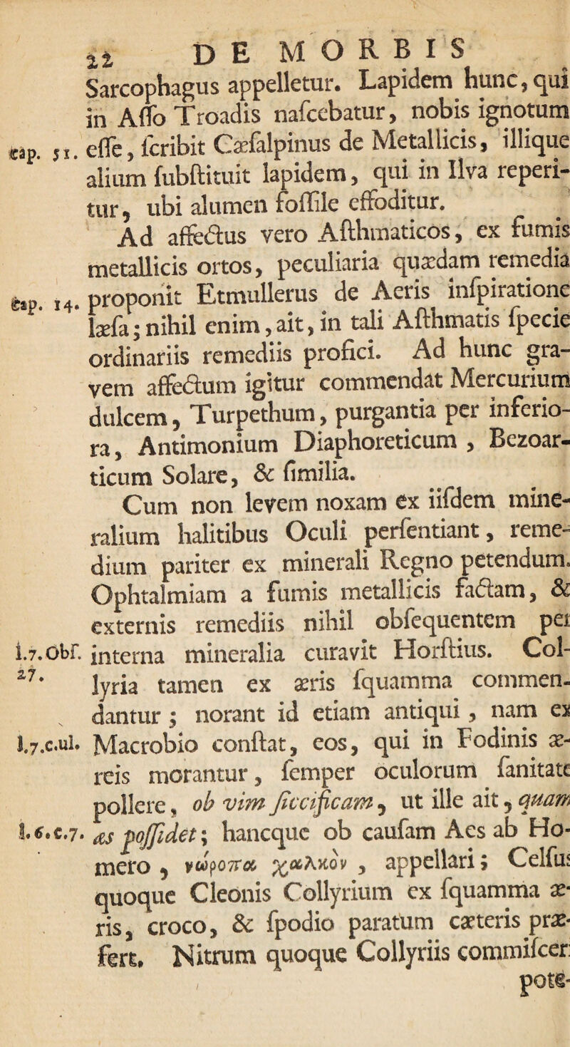 Sarcophagus appelletur. Lapidem hunc , qui in Affo Troadis nafcebatur, nobis ignotum wp. ,x. eflc, icribit Cxfalpinus de Metallicis, iliique alium fubftituit lapidem, qui in Ilva reperi- tur, ubi alumen foffile effoditur. Ad affedus vero Afthmaticos, ex fumis metallicis ortos, peculiaria quaedam remedia 14. proponit Etmullerus de Aeris infpiratione laefa;nihil enim,ait,in tali Afthmatis fpecie ordinariis remediis profici. Ad hunc gra¬ vem affe&um igitur commendat Mercurium dulcem, Turpethum, purgantia per inferio¬ ra, Antimonium Diaphoreticum , Bezoar- ticum Solare, & fimilia. Cum non levem noxam ex iifdem mine¬ ralium halitibus Oculi perfentiant, reme¬ dium pariter ex minerali Regno petendum. Ophtalmiam a fumis metallicis faciam, & externis remediis nihil obiequentem pei I. 7. obf. interna mineralia curavit Horflius. Col- 27* lyria tamen ex seris fquamma commen¬ dantur ; norant id etiam antiqui, nam ex J. 7.c.ul. Macrobio conftat, eos, qui in fodinis ae¬ reis morantur, femper oculorum fanitate pollere, ob vim Jtvcificam 5 ut ille ait 5 quam b6tc.7. poffidet; hancque ob caufam Aes ab Ho¬ mero 5 v^otvoc , appellari ? Celfus quoque Cleonis Collyrium ex fquamma ae¬ ris, croco, & fpodio paratum carteris prae- fert. Nitrum quoque Collyriis commifcer: pote-