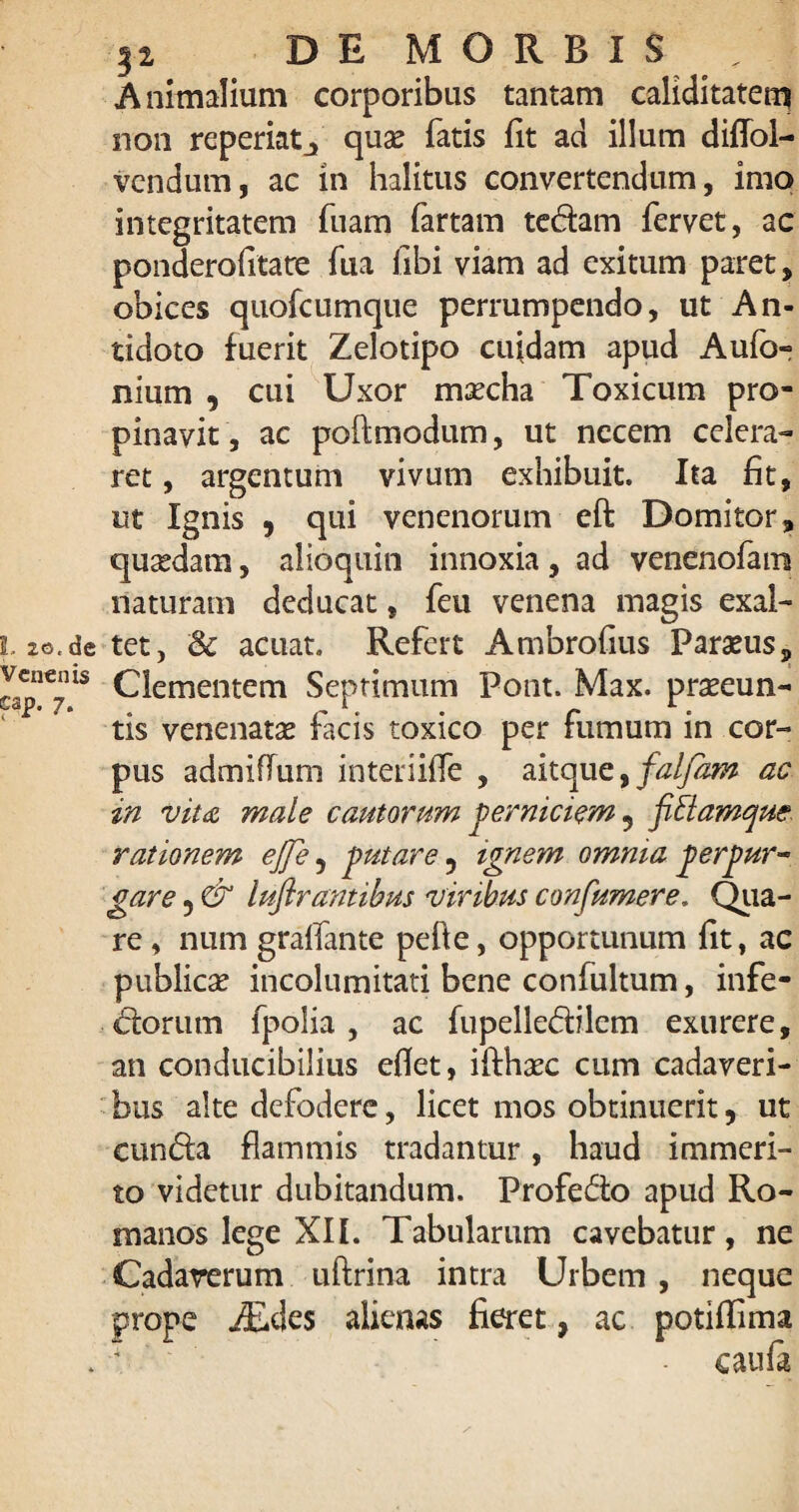 Animalium corporibus tantam caliditatem non reperiatj quae fatis fit ad ilium diffol- vendum, ac in halitus convertendum, imo integritatem fuam fartam tedam fervet, ac ponderolitate fua libi viam ad exitum paret, obices quofcumque perrumpendo, ut An¬ tidoto fuerit Zelotipo cuidam apud Aufo- nium , cui Uxor maecha Toxicum pro¬ pinavit, ac poftmodum, ut necem celera¬ ret , argentum vivum exhibuit. Ita fit, ut Ignis 9 qui venenorum eft Domitor, quaedam, alioquin innoxia , ad venenofam naturam deducat, feu venena magis exal- de tet, & acuat. Refert Ambrofius Paraeus, lls Clementem Septimum Pont. Max. praeeun¬ tis venenatae facis toxico per fumum in cor¬ pus admiffum interiiffe , aitque, falfam ac in vita male cautorum perniciem 9 fittamque rationem ejfe 5 putare ? ignem omnia perpur¬ gare 5 & luflrantibus viribus confumere. Qiia- re, num graffante pefte, opportunum fit, ac publicae incolumitati bene confultum, infe- dorum fpolia, ac fupelledilem exurere, an conducibilius efiet, iflhxc cum cadaveri¬ bus alte defodere, licet mos obtinuerit, ut eunda flammis tradantur, haud immeri¬ to videtur dubitandum. Profedo apud Ro¬ manos lege XII. Tabularum cavebatur, ne Cadaverum uftrina intra Urbem , neque prope jEdes alienas fieret, ac potiffima