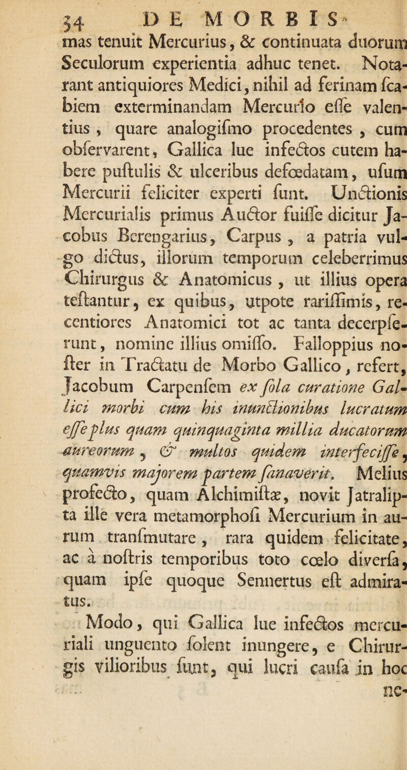 mas tenuit Mercurius, & continuata duorum Seculorum experientia adhuc tenet. Nota- rant antiquiores Medici, nihil ad ferinam fca- blem exterminandam Mercurio eile valen- tius , quare analogifmo procedentes , cum obfervarent, Gallica lue infedos cutem ha¬ bere pullulis & ulceribus defcedatam, ufum Mercurii feliciter experti funt. Undionis Mercurialis primus Auctor fuiflc dicitur Ja- cobus Bcrengarius, Carpus , a patria vul¬ go didus, illorum temporum celeberrimus Chirurgus & Anatomicus , ut illius opera teftantur, ex quibus, utpote rariHimis, re- centiores Anatomici tot ac tanta decerpfe- runt, nomine illius omilfo. Falloppius no- fter in Tradam de Morbo Gallico, refert, Jacobum Carpenlem ex fola curatione Gal¬ lici morbi cum his inunClionibus lucratum ejfieplus quam quinquaginta millia ducatorum aureorum , & multos quidem interfecijfie, quamvis majorem partem fianaverit. Melius profedo, quam Alchimilbe, novit Jatralip- ta ille vera metamorphofi Mercurium in au¬ rum tranfmutare , rara quidem felicitate, ac a noflris temporibus toto coelo diverfa, quam ipfe quoque Sennertus eft admira¬ tus. Modo, qui Gallica lue infedos mercu- riali unguento folent inungere, e Chirur¬ gis vilioribus funt, qui lucri caufain hoc