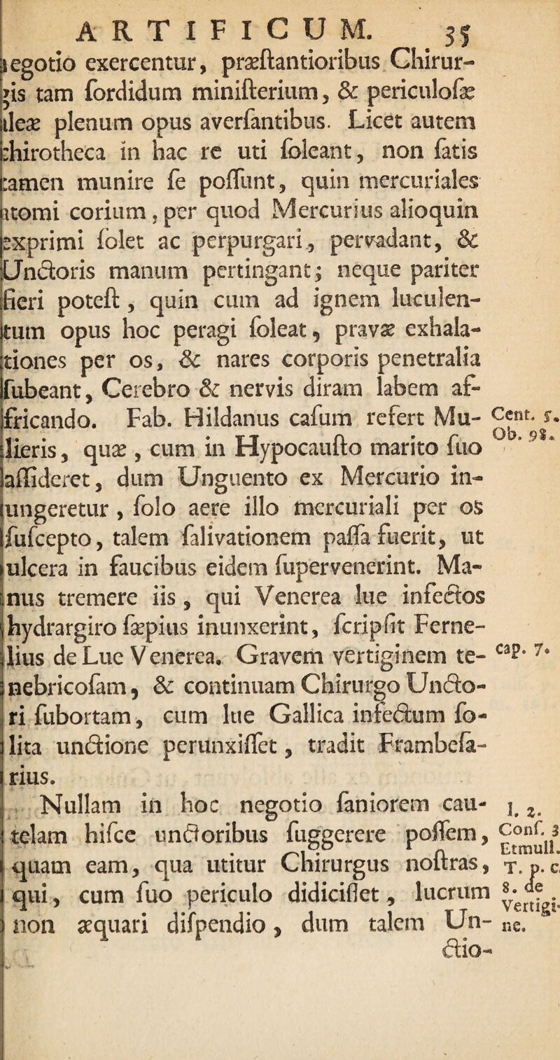 i egotio exercentur, prasftantioribus Chirur¬ gis tam fordidum minifterium, Sc periculofe i\ex plenum opus averfantibus. Licet autem :hirotheca in hac re uti {oleant, non fatis :amen munire fe poffunt, quin mercuriales atomi corium.per quod Mercurius alioquin xprimi folet ac perpurgari, pervadant, Sc Undoris manum pertingant; neque pariter fieri potefi:, quin cinn ad ignem luculen¬ tum opus hoc peragi foleat, pravae exhala¬ tiones per os, Sc nares corporis penetralia fubeant, Cerebro Sc nervis diram labem af¬ fricando. Fab. Hildanus cafum refert Mu¬ lieris , quae , cum in Hypocaufto marito fuo allideret, dum Unguento ex Mercurio in¬ ungeretur , folo aere illo mcrcuriali per os fufcepto, talem falivationem palfa fuerit, ut ulcera in faucibus eidem fupervenerint. Ma¬ nus tremere iis, qui Venerea lue infectos hydrargiro fepius inunxerint, fcripfit Ferne- Cent, y. Ob. 9$* lius de Lue V enerea. Gravem vertiginem te- cap. 7« nebricofam , Sc continuam Chirurgo Undo- rifubortam, cum lue Gallica infedum fo- lita undione perunxilfet, tradit Frambefa- rius. Nullam in hoc negotio faniorem cau¬ telam hifce undoribus fuggerere poffem, quam eam, qua utitur Chirurgus noftras, qui, cum fuo periculo didicidet, lucrum non aquari difpendio, dum talem Un- dio- 1. 2‘ Conf. 3 Etmulh T. P. c, 8. de Vertigi¬ ne.