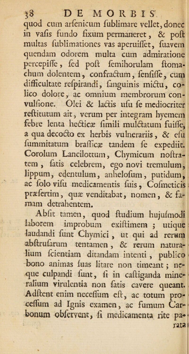 quod cum arfenicum fublimare vellet, donec in vafis fundo fixum permaneret, & poft multas fublimationes vas aperuiflet, fuavem quendam odorem multa cum admiratione percepifie, fed pofi: femihorulam ftoma- chum dolentem, confradum, fenfifle, cum difficultate refpirandi, fanguinis midu, co¬ lico dolore, ac omnium membrorum con- vuliione. Olei 3c ladis ufu fe mediocriter reftitutum ait, verum per integram hyemem febre lenta hedicse fimili muldatum fuiffe, a qua decocto ex herbis vulnerariis, & efu fummitatum brafficse tandem fe expediit. Corolum Lancilottum, Chymicum noftra- tem , fatis celebrem, ego novi tremulum, lippum, edentulum, anhelofum, putidum, ac folo vifu medicamentis fuis, Cofmeticis prasfertim, quse venditabat, nomen, & fa¬ mam detrahentem. Abfit tamen, quod ftudium hujufmodi laborem improbum exiftimem ; utique laudandi funt Chymici , ut qui ad rerum abftrufarum tentamen, & rerum natura¬ lium fcientiam ditandam intenti , publico bono animas fiias litare non timeant; ne¬ que culpandi funt, fi in caftiganda mine¬ ralium virulentia non fatis cavere queant. Adftent enim necefium eft, ac totum pro- ceflum ad Ignis examen, ac fumum Car¬ bonum obfervent, fi medicamenta rite pa*